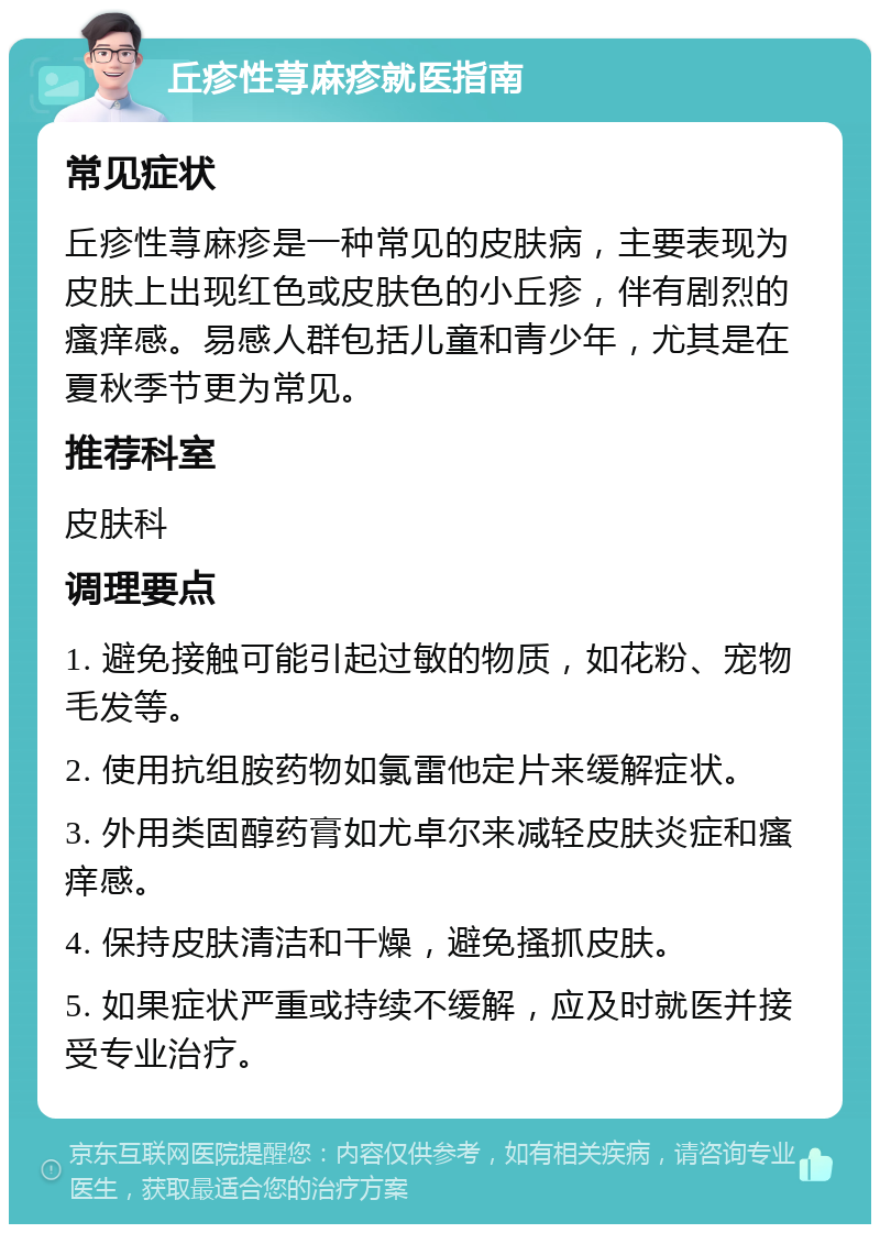 丘疹性荨麻疹就医指南 常见症状 丘疹性荨麻疹是一种常见的皮肤病，主要表现为皮肤上出现红色或皮肤色的小丘疹，伴有剧烈的瘙痒感。易感人群包括儿童和青少年，尤其是在夏秋季节更为常见。 推荐科室 皮肤科 调理要点 1. 避免接触可能引起过敏的物质，如花粉、宠物毛发等。 2. 使用抗组胺药物如氯雷他定片来缓解症状。 3. 外用类固醇药膏如尤卓尔来减轻皮肤炎症和瘙痒感。 4. 保持皮肤清洁和干燥，避免搔抓皮肤。 5. 如果症状严重或持续不缓解，应及时就医并接受专业治疗。