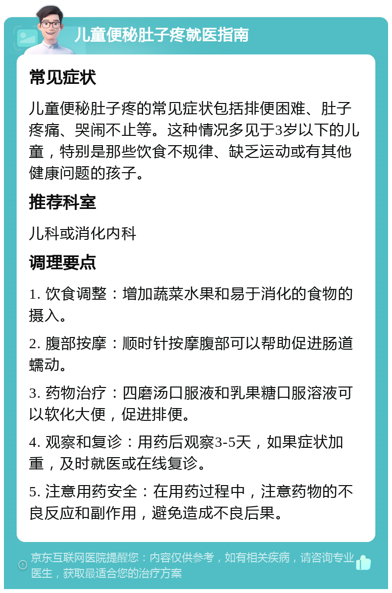 儿童便秘肚子疼就医指南 常见症状 儿童便秘肚子疼的常见症状包括排便困难、肚子疼痛、哭闹不止等。这种情况多见于3岁以下的儿童，特别是那些饮食不规律、缺乏运动或有其他健康问题的孩子。 推荐科室 儿科或消化内科 调理要点 1. 饮食调整：增加蔬菜水果和易于消化的食物的摄入。 2. 腹部按摩：顺时针按摩腹部可以帮助促进肠道蠕动。 3. 药物治疗：四磨汤口服液和乳果糖口服溶液可以软化大便，促进排便。 4. 观察和复诊：用药后观察3-5天，如果症状加重，及时就医或在线复诊。 5. 注意用药安全：在用药过程中，注意药物的不良反应和副作用，避免造成不良后果。