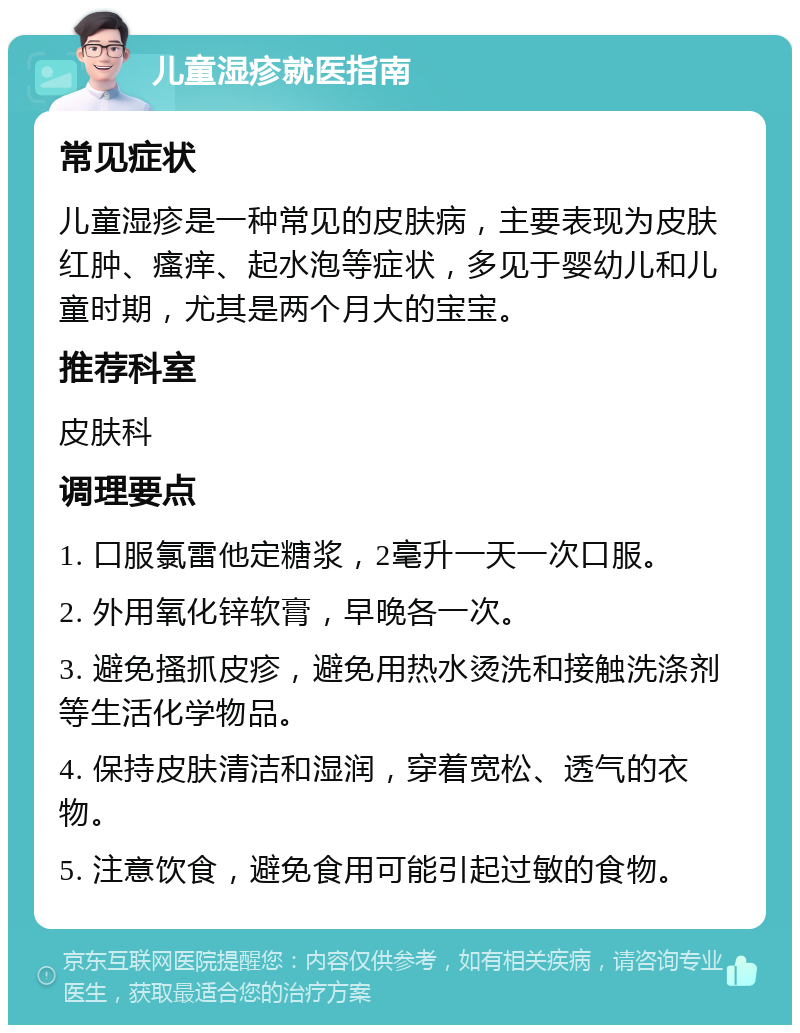 儿童湿疹就医指南 常见症状 儿童湿疹是一种常见的皮肤病，主要表现为皮肤红肿、瘙痒、起水泡等症状，多见于婴幼儿和儿童时期，尤其是两个月大的宝宝。 推荐科室 皮肤科 调理要点 1. 口服氯雷他定糖浆，2毫升一天一次口服。 2. 外用氧化锌软膏，早晚各一次。 3. 避免搔抓皮疹，避免用热水烫洗和接触洗涤剂等生活化学物品。 4. 保持皮肤清洁和湿润，穿着宽松、透气的衣物。 5. 注意饮食，避免食用可能引起过敏的食物。