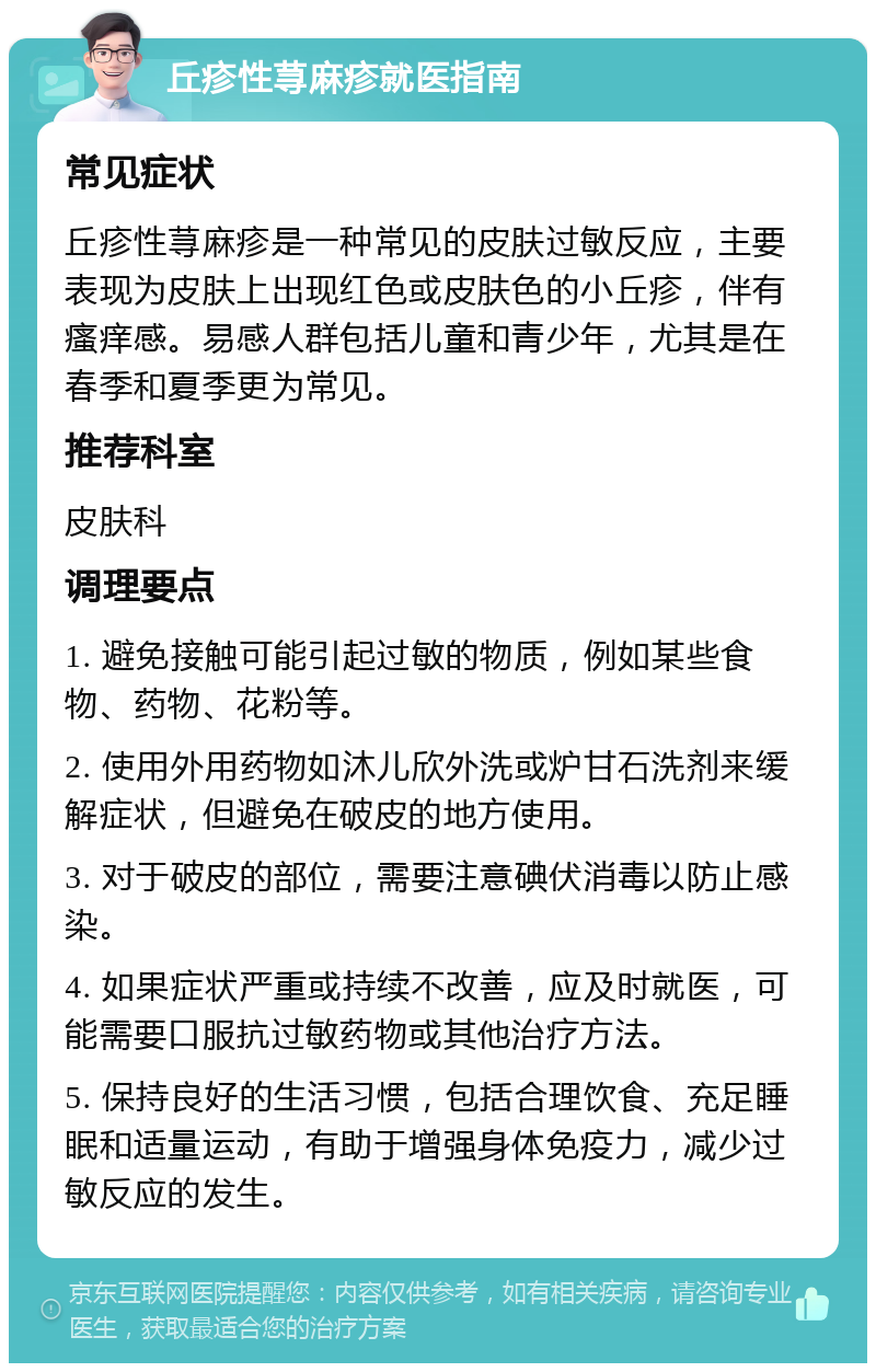 丘疹性荨麻疹就医指南 常见症状 丘疹性荨麻疹是一种常见的皮肤过敏反应，主要表现为皮肤上出现红色或皮肤色的小丘疹，伴有瘙痒感。易感人群包括儿童和青少年，尤其是在春季和夏季更为常见。 推荐科室 皮肤科 调理要点 1. 避免接触可能引起过敏的物质，例如某些食物、药物、花粉等。 2. 使用外用药物如沐儿欣外洗或炉甘石洗剂来缓解症状，但避免在破皮的地方使用。 3. 对于破皮的部位，需要注意碘伏消毒以防止感染。 4. 如果症状严重或持续不改善，应及时就医，可能需要口服抗过敏药物或其他治疗方法。 5. 保持良好的生活习惯，包括合理饮食、充足睡眠和适量运动，有助于增强身体免疫力，减少过敏反应的发生。