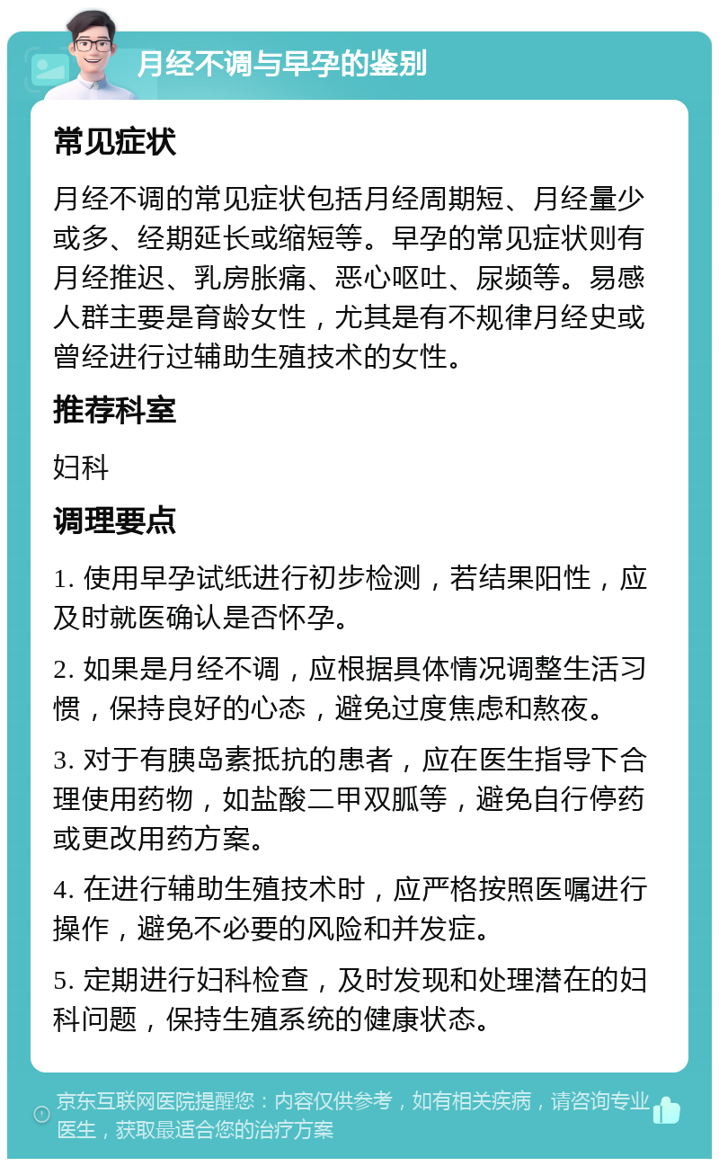 月经不调与早孕的鉴别 常见症状 月经不调的常见症状包括月经周期短、月经量少或多、经期延长或缩短等。早孕的常见症状则有月经推迟、乳房胀痛、恶心呕吐、尿频等。易感人群主要是育龄女性，尤其是有不规律月经史或曾经进行过辅助生殖技术的女性。 推荐科室 妇科 调理要点 1. 使用早孕试纸进行初步检测，若结果阳性，应及时就医确认是否怀孕。 2. 如果是月经不调，应根据具体情况调整生活习惯，保持良好的心态，避免过度焦虑和熬夜。 3. 对于有胰岛素抵抗的患者，应在医生指导下合理使用药物，如盐酸二甲双胍等，避免自行停药或更改用药方案。 4. 在进行辅助生殖技术时，应严格按照医嘱进行操作，避免不必要的风险和并发症。 5. 定期进行妇科检查，及时发现和处理潜在的妇科问题，保持生殖系统的健康状态。