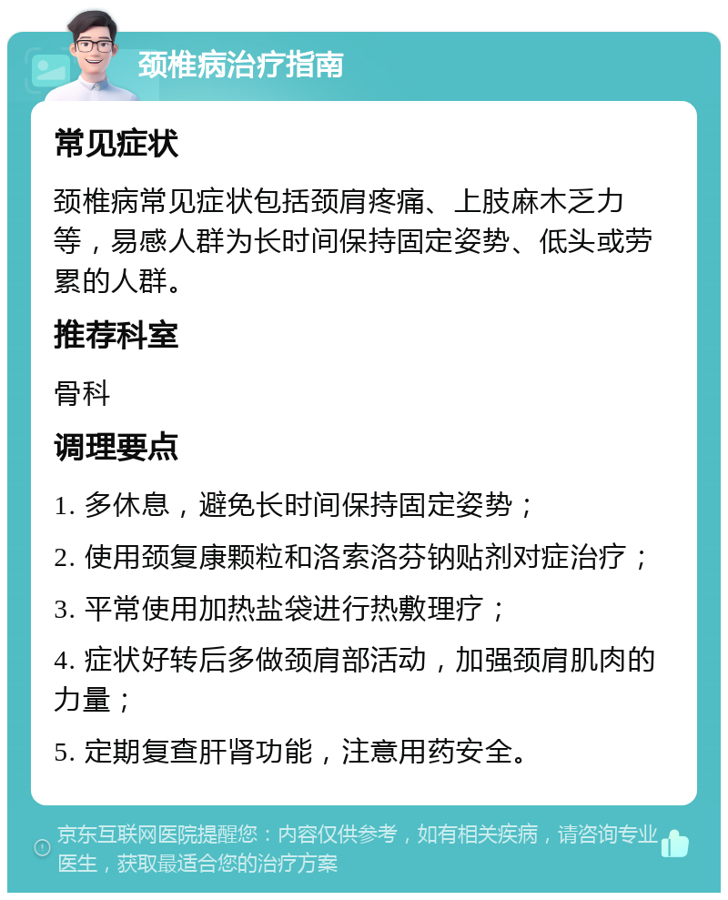 颈椎病治疗指南 常见症状 颈椎病常见症状包括颈肩疼痛、上肢麻木乏力等，易感人群为长时间保持固定姿势、低头或劳累的人群。 推荐科室 骨科 调理要点 1. 多休息，避免长时间保持固定姿势； 2. 使用颈复康颗粒和洛索洛芬钠贴剂对症治疗； 3. 平常使用加热盐袋进行热敷理疗； 4. 症状好转后多做颈肩部活动，加强颈肩肌肉的力量； 5. 定期复查肝肾功能，注意用药安全。