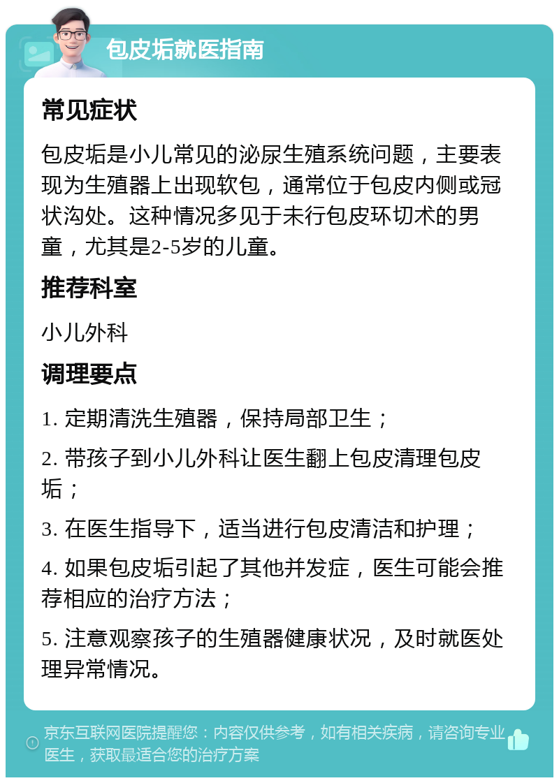 包皮垢就医指南 常见症状 包皮垢是小儿常见的泌尿生殖系统问题，主要表现为生殖器上出现软包，通常位于包皮内侧或冠状沟处。这种情况多见于未行包皮环切术的男童，尤其是2-5岁的儿童。 推荐科室 小儿外科 调理要点 1. 定期清洗生殖器，保持局部卫生； 2. 带孩子到小儿外科让医生翻上包皮清理包皮垢； 3. 在医生指导下，适当进行包皮清洁和护理； 4. 如果包皮垢引起了其他并发症，医生可能会推荐相应的治疗方法； 5. 注意观察孩子的生殖器健康状况，及时就医处理异常情况。