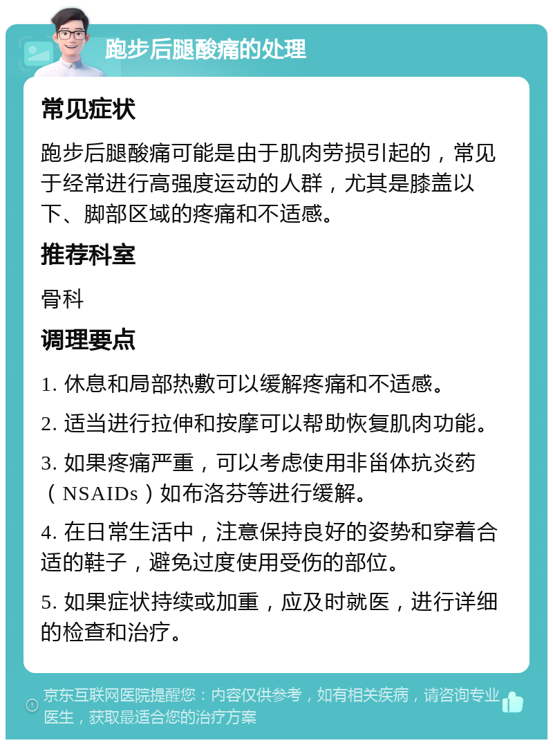 跑步后腿酸痛的处理 常见症状 跑步后腿酸痛可能是由于肌肉劳损引起的，常见于经常进行高强度运动的人群，尤其是膝盖以下、脚部区域的疼痛和不适感。 推荐科室 骨科 调理要点 1. 休息和局部热敷可以缓解疼痛和不适感。 2. 适当进行拉伸和按摩可以帮助恢复肌肉功能。 3. 如果疼痛严重，可以考虑使用非甾体抗炎药（NSAIDs）如布洛芬等进行缓解。 4. 在日常生活中，注意保持良好的姿势和穿着合适的鞋子，避免过度使用受伤的部位。 5. 如果症状持续或加重，应及时就医，进行详细的检查和治疗。