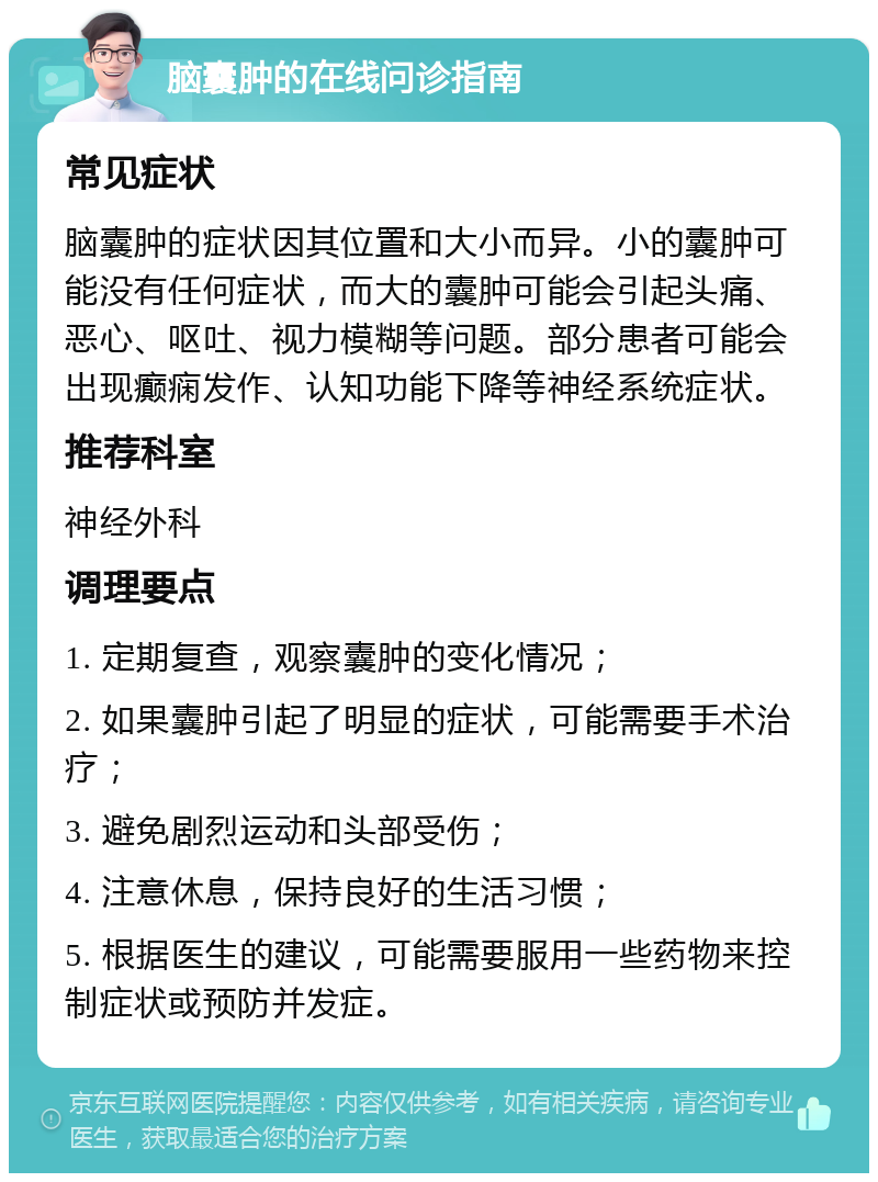 脑囊肿的在线问诊指南 常见症状 脑囊肿的症状因其位置和大小而异。小的囊肿可能没有任何症状，而大的囊肿可能会引起头痛、恶心、呕吐、视力模糊等问题。部分患者可能会出现癫痫发作、认知功能下降等神经系统症状。 推荐科室 神经外科 调理要点 1. 定期复查，观察囊肿的变化情况； 2. 如果囊肿引起了明显的症状，可能需要手术治疗； 3. 避免剧烈运动和头部受伤； 4. 注意休息，保持良好的生活习惯； 5. 根据医生的建议，可能需要服用一些药物来控制症状或预防并发症。