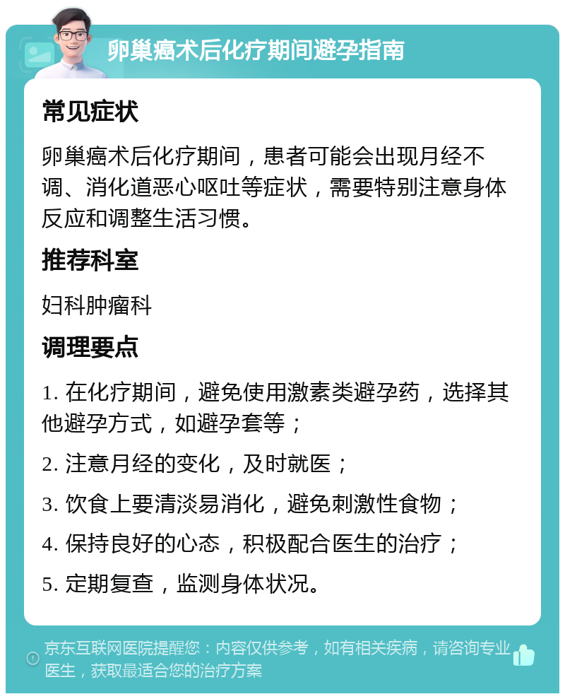 卵巢癌术后化疗期间避孕指南 常见症状 卵巢癌术后化疗期间，患者可能会出现月经不调、消化道恶心呕吐等症状，需要特别注意身体反应和调整生活习惯。 推荐科室 妇科肿瘤科 调理要点 1. 在化疗期间，避免使用激素类避孕药，选择其他避孕方式，如避孕套等； 2. 注意月经的变化，及时就医； 3. 饮食上要清淡易消化，避免刺激性食物； 4. 保持良好的心态，积极配合医生的治疗； 5. 定期复查，监测身体状况。