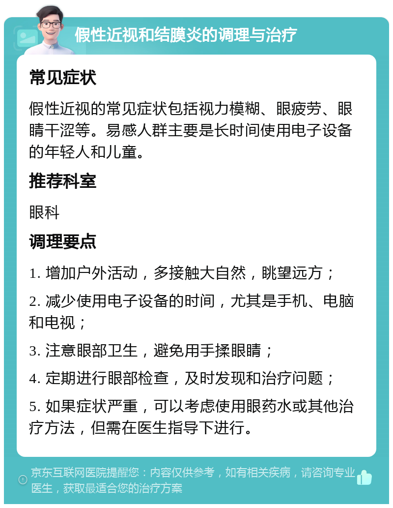 假性近视和结膜炎的调理与治疗 常见症状 假性近视的常见症状包括视力模糊、眼疲劳、眼睛干涩等。易感人群主要是长时间使用电子设备的年轻人和儿童。 推荐科室 眼科 调理要点 1. 增加户外活动，多接触大自然，眺望远方； 2. 减少使用电子设备的时间，尤其是手机、电脑和电视； 3. 注意眼部卫生，避免用手揉眼睛； 4. 定期进行眼部检查，及时发现和治疗问题； 5. 如果症状严重，可以考虑使用眼药水或其他治疗方法，但需在医生指导下进行。