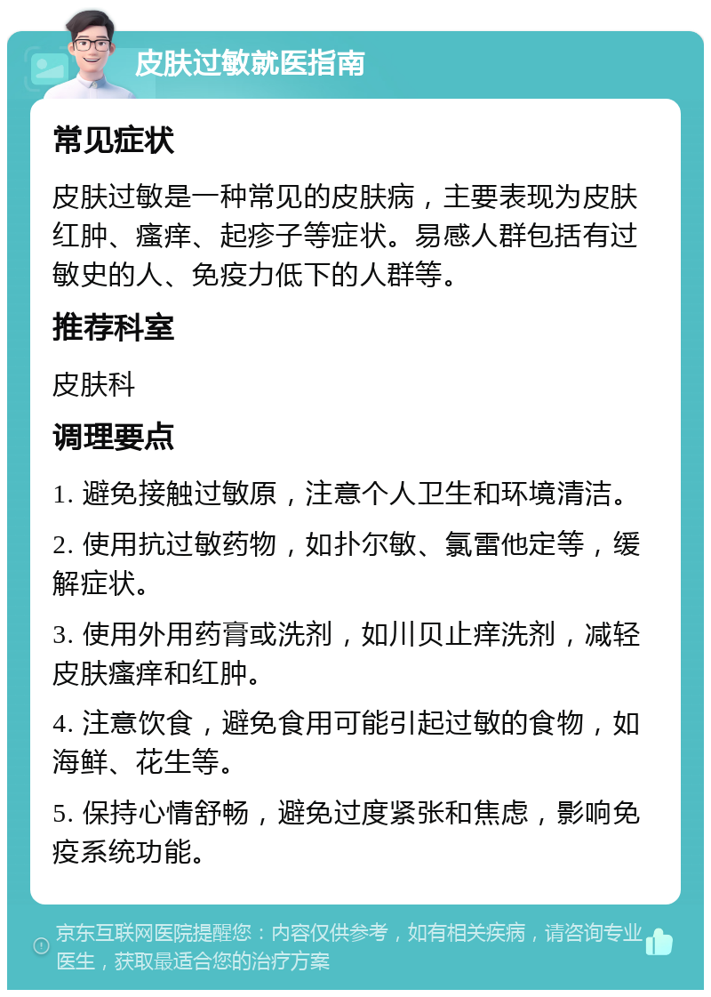 皮肤过敏就医指南 常见症状 皮肤过敏是一种常见的皮肤病，主要表现为皮肤红肿、瘙痒、起疹子等症状。易感人群包括有过敏史的人、免疫力低下的人群等。 推荐科室 皮肤科 调理要点 1. 避免接触过敏原，注意个人卫生和环境清洁。 2. 使用抗过敏药物，如扑尔敏、氯雷他定等，缓解症状。 3. 使用外用药膏或洗剂，如川贝止痒洗剂，减轻皮肤瘙痒和红肿。 4. 注意饮食，避免食用可能引起过敏的食物，如海鲜、花生等。 5. 保持心情舒畅，避免过度紧张和焦虑，影响免疫系统功能。