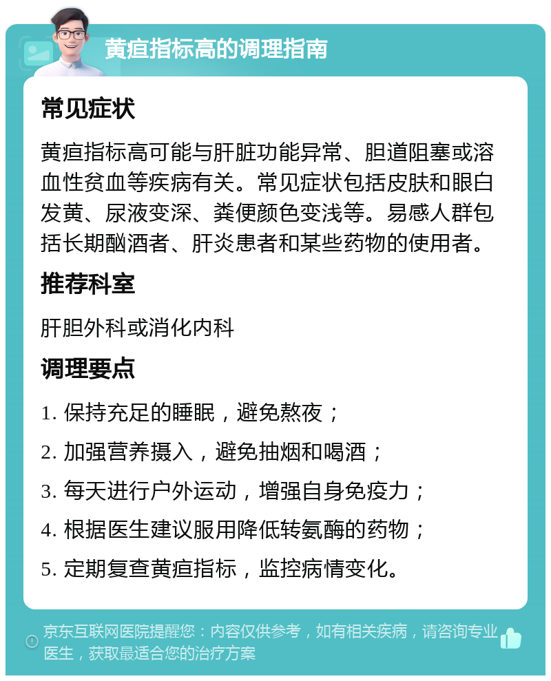 黄疸指标高的调理指南 常见症状 黄疸指标高可能与肝脏功能异常、胆道阻塞或溶血性贫血等疾病有关。常见症状包括皮肤和眼白发黄、尿液变深、粪便颜色变浅等。易感人群包括长期酗酒者、肝炎患者和某些药物的使用者。 推荐科室 肝胆外科或消化内科 调理要点 1. 保持充足的睡眠，避免熬夜； 2. 加强营养摄入，避免抽烟和喝酒； 3. 每天进行户外运动，增强自身免疫力； 4. 根据医生建议服用降低转氨酶的药物； 5. 定期复查黄疸指标，监控病情变化。