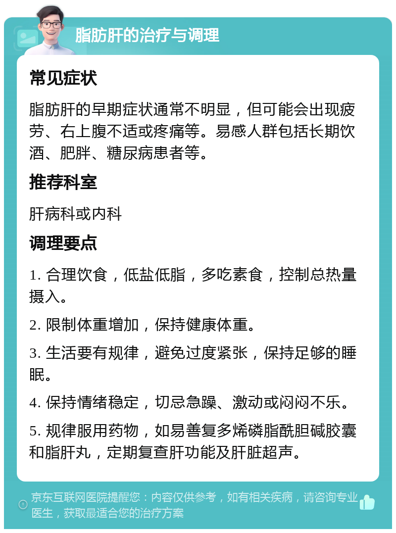 脂肪肝的治疗与调理 常见症状 脂肪肝的早期症状通常不明显，但可能会出现疲劳、右上腹不适或疼痛等。易感人群包括长期饮酒、肥胖、糖尿病患者等。 推荐科室 肝病科或内科 调理要点 1. 合理饮食，低盐低脂，多吃素食，控制总热量摄入。 2. 限制体重增加，保持健康体重。 3. 生活要有规律，避免过度紧张，保持足够的睡眠。 4. 保持情绪稳定，切忌急躁、激动或闷闷不乐。 5. 规律服用药物，如易善复多烯磷脂酰胆碱胶囊和脂肝丸，定期复查肝功能及肝脏超声。