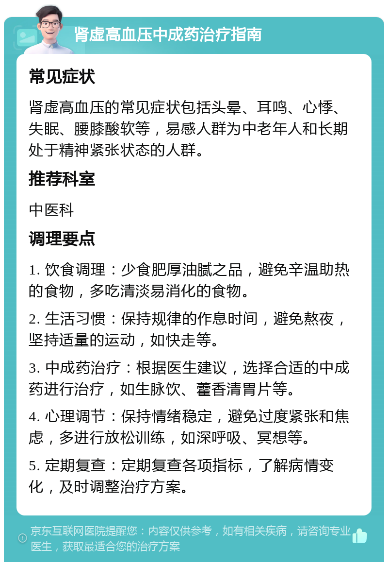 肾虚高血压中成药治疗指南 常见症状 肾虚高血压的常见症状包括头晕、耳鸣、心悸、失眠、腰膝酸软等，易感人群为中老年人和长期处于精神紧张状态的人群。 推荐科室 中医科 调理要点 1. 饮食调理：少食肥厚油腻之品，避免辛温助热的食物，多吃清淡易消化的食物。 2. 生活习惯：保持规律的作息时间，避免熬夜，坚持适量的运动，如快走等。 3. 中成药治疗：根据医生建议，选择合适的中成药进行治疗，如生脉饮、藿香清胃片等。 4. 心理调节：保持情绪稳定，避免过度紧张和焦虑，多进行放松训练，如深呼吸、冥想等。 5. 定期复查：定期复查各项指标，了解病情变化，及时调整治疗方案。