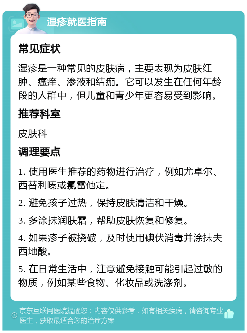 湿疹就医指南 常见症状 湿疹是一种常见的皮肤病，主要表现为皮肤红肿、瘙痒、渗液和结痂。它可以发生在任何年龄段的人群中，但儿童和青少年更容易受到影响。 推荐科室 皮肤科 调理要点 1. 使用医生推荐的药物进行治疗，例如尤卓尔、西替利嗪或氯雷他定。 2. 避免孩子过热，保持皮肤清洁和干燥。 3. 多涂抹润肤霜，帮助皮肤恢复和修复。 4. 如果疹子被挠破，及时使用碘伏消毒并涂抹夫西地酸。 5. 在日常生活中，注意避免接触可能引起过敏的物质，例如某些食物、化妆品或洗涤剂。