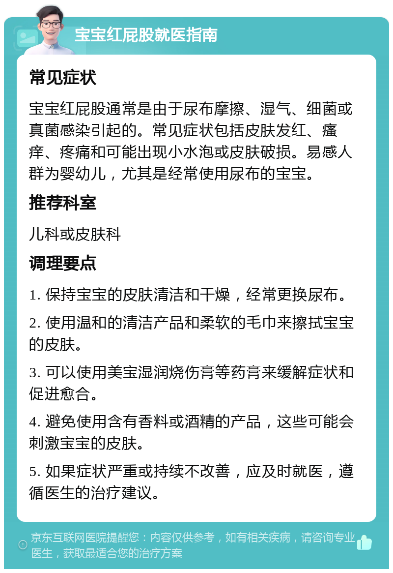 宝宝红屁股就医指南 常见症状 宝宝红屁股通常是由于尿布摩擦、湿气、细菌或真菌感染引起的。常见症状包括皮肤发红、瘙痒、疼痛和可能出现小水泡或皮肤破损。易感人群为婴幼儿，尤其是经常使用尿布的宝宝。 推荐科室 儿科或皮肤科 调理要点 1. 保持宝宝的皮肤清洁和干燥，经常更换尿布。 2. 使用温和的清洁产品和柔软的毛巾来擦拭宝宝的皮肤。 3. 可以使用美宝湿润烧伤膏等药膏来缓解症状和促进愈合。 4. 避免使用含有香料或酒精的产品，这些可能会刺激宝宝的皮肤。 5. 如果症状严重或持续不改善，应及时就医，遵循医生的治疗建议。