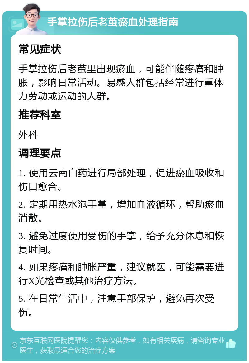 手掌拉伤后老茧瘀血处理指南 常见症状 手掌拉伤后老茧里出现瘀血，可能伴随疼痛和肿胀，影响日常活动。易感人群包括经常进行重体力劳动或运动的人群。 推荐科室 外科 调理要点 1. 使用云南白药进行局部处理，促进瘀血吸收和伤口愈合。 2. 定期用热水泡手掌，增加血液循环，帮助瘀血消散。 3. 避免过度使用受伤的手掌，给予充分休息和恢复时间。 4. 如果疼痛和肿胀严重，建议就医，可能需要进行X光检查或其他治疗方法。 5. 在日常生活中，注意手部保护，避免再次受伤。