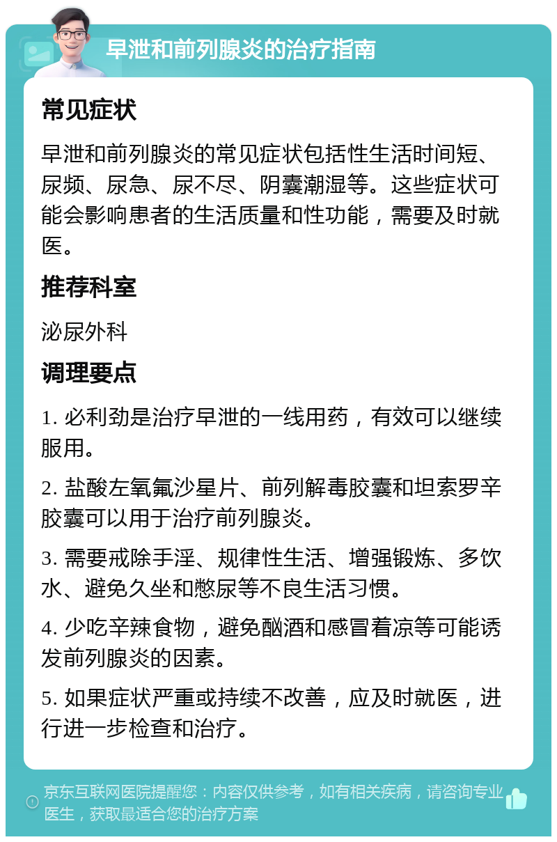 早泄和前列腺炎的治疗指南 常见症状 早泄和前列腺炎的常见症状包括性生活时间短、尿频、尿急、尿不尽、阴囊潮湿等。这些症状可能会影响患者的生活质量和性功能，需要及时就医。 推荐科室 泌尿外科 调理要点 1. 必利劲是治疗早泄的一线用药，有效可以继续服用。 2. 盐酸左氧氟沙星片、前列解毒胶囊和坦索罗辛胶囊可以用于治疗前列腺炎。 3. 需要戒除手淫、规律性生活、增强锻炼、多饮水、避免久坐和憋尿等不良生活习惯。 4. 少吃辛辣食物，避免酗酒和感冒着凉等可能诱发前列腺炎的因素。 5. 如果症状严重或持续不改善，应及时就医，进行进一步检查和治疗。