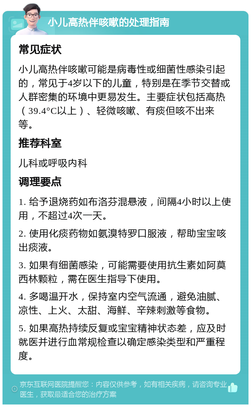 小儿高热伴咳嗽的处理指南 常见症状 小儿高热伴咳嗽可能是病毒性或细菌性感染引起的，常见于4岁以下的儿童，特别是在季节交替或人群密集的环境中更易发生。主要症状包括高热（39.4°C以上）、轻微咳嗽、有痰但咳不出来等。 推荐科室 儿科或呼吸内科 调理要点 1. 给予退烧药如布洛芬混悬液，间隔4小时以上使用，不超过4次一天。 2. 使用化痰药物如氨溴特罗口服液，帮助宝宝咳出痰液。 3. 如果有细菌感染，可能需要使用抗生素如阿莫西林颗粒，需在医生指导下使用。 4. 多喝温开水，保持室内空气流通，避免油腻、凉性、上火、太甜、海鲜、辛辣刺激等食物。 5. 如果高热持续反复或宝宝精神状态差，应及时就医并进行血常规检查以确定感染类型和严重程度。