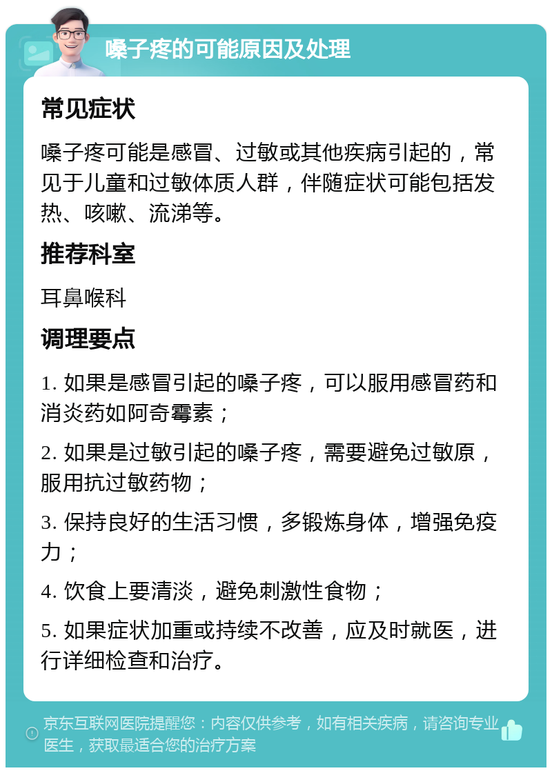 嗓子疼的可能原因及处理 常见症状 嗓子疼可能是感冒、过敏或其他疾病引起的，常见于儿童和过敏体质人群，伴随症状可能包括发热、咳嗽、流涕等。 推荐科室 耳鼻喉科 调理要点 1. 如果是感冒引起的嗓子疼，可以服用感冒药和消炎药如阿奇霉素； 2. 如果是过敏引起的嗓子疼，需要避免过敏原，服用抗过敏药物； 3. 保持良好的生活习惯，多锻炼身体，增强免疫力； 4. 饮食上要清淡，避免刺激性食物； 5. 如果症状加重或持续不改善，应及时就医，进行详细检查和治疗。