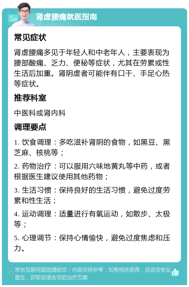 肾虚腰痛就医指南 常见症状 肾虚腰痛多见于年轻人和中老年人，主要表现为腰部酸痛、乏力、便秘等症状，尤其在劳累或性生活后加重。肾阴虚者可能伴有口干、手足心热等症状。 推荐科室 中医科或肾内科 调理要点 1. 饮食调理：多吃滋补肾阴的食物，如黑豆、黑芝麻、核桃等； 2. 药物治疗：可以服用六味地黄丸等中药，或者根据医生建议使用其他药物； 3. 生活习惯：保持良好的生活习惯，避免过度劳累和性生活； 4. 运动调理：适量进行有氧运动，如散步、太极等； 5. 心理调节：保持心情愉快，避免过度焦虑和压力。