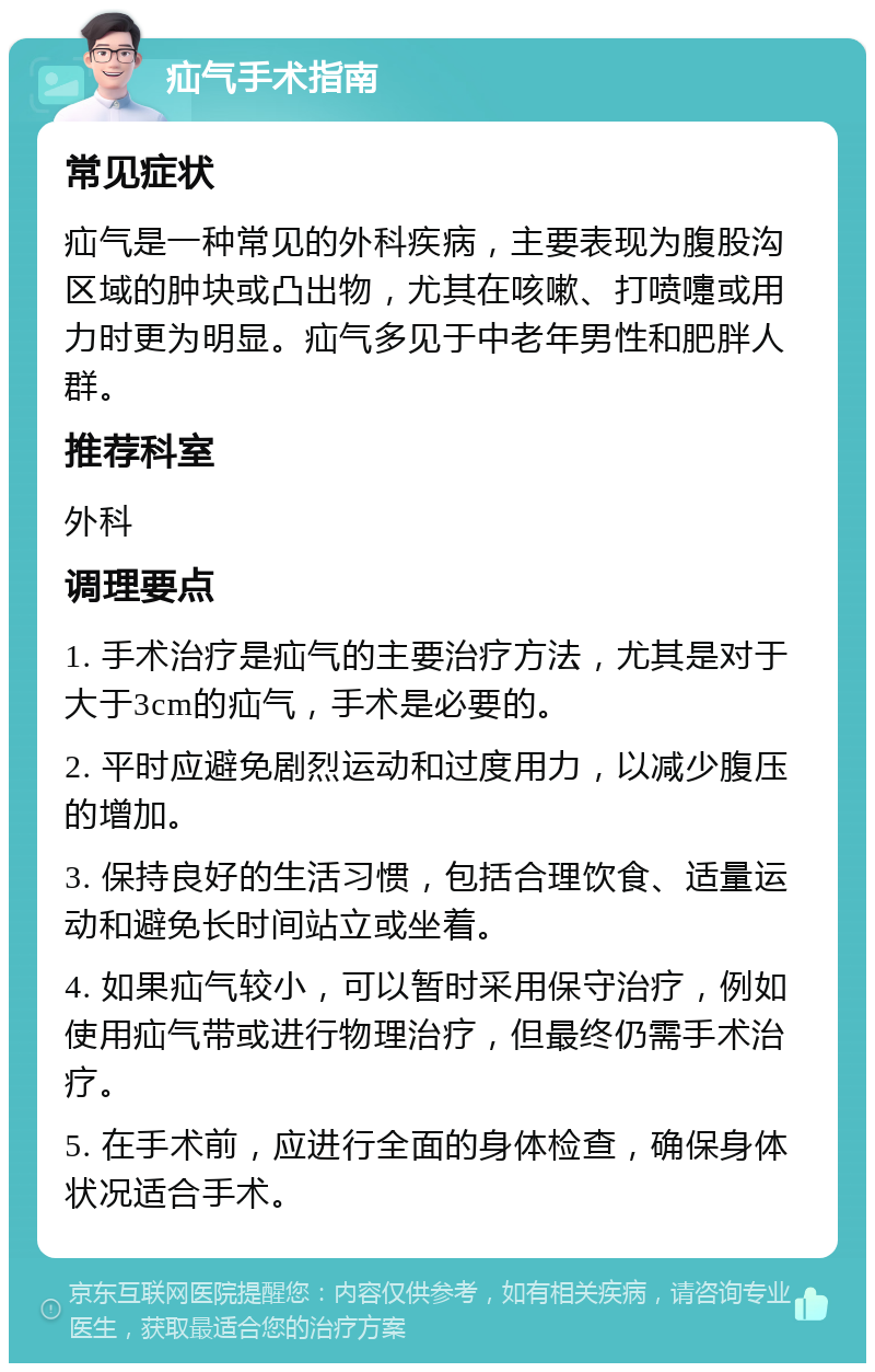 疝气手术指南 常见症状 疝气是一种常见的外科疾病，主要表现为腹股沟区域的肿块或凸出物，尤其在咳嗽、打喷嚏或用力时更为明显。疝气多见于中老年男性和肥胖人群。 推荐科室 外科 调理要点 1. 手术治疗是疝气的主要治疗方法，尤其是对于大于3cm的疝气，手术是必要的。 2. 平时应避免剧烈运动和过度用力，以减少腹压的增加。 3. 保持良好的生活习惯，包括合理饮食、适量运动和避免长时间站立或坐着。 4. 如果疝气较小，可以暂时采用保守治疗，例如使用疝气带或进行物理治疗，但最终仍需手术治疗。 5. 在手术前，应进行全面的身体检查，确保身体状况适合手术。