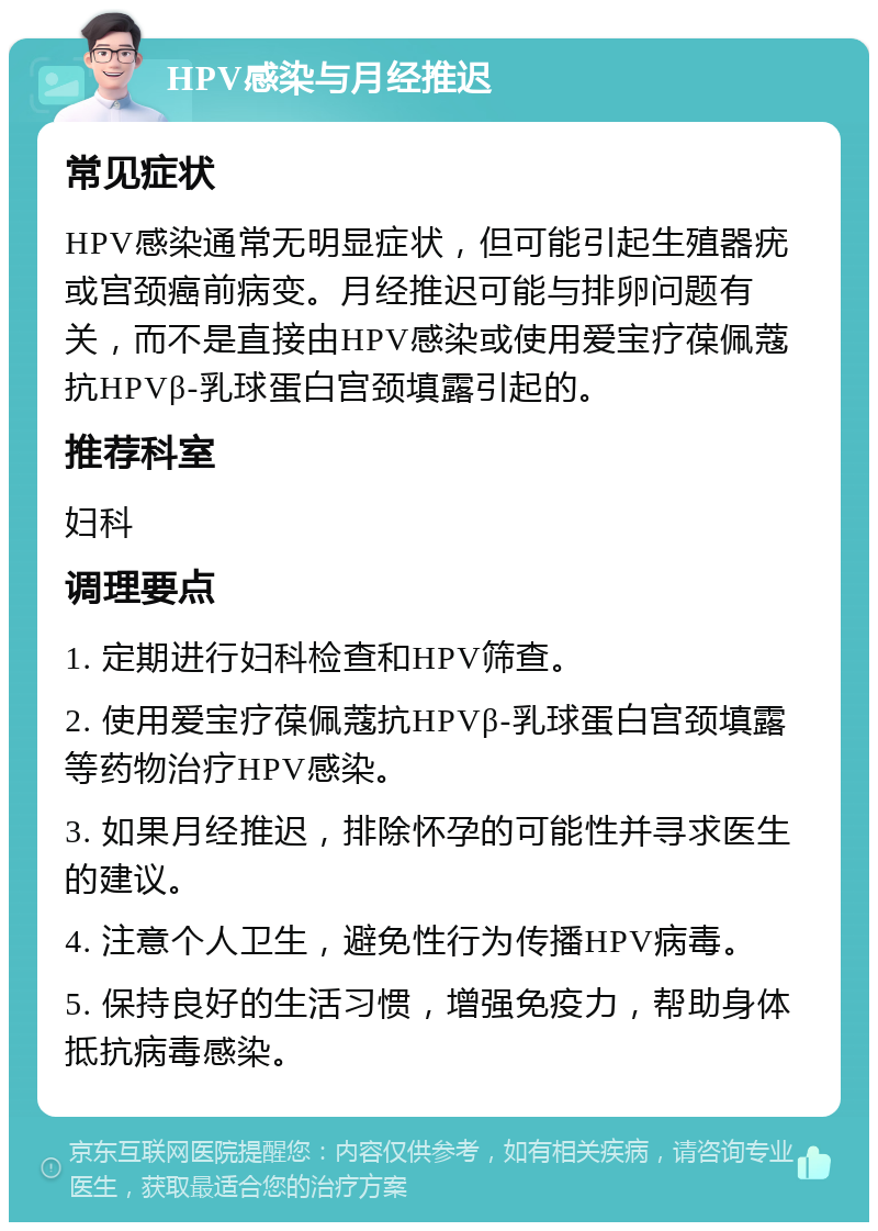 HPV感染与月经推迟 常见症状 HPV感染通常无明显症状，但可能引起生殖器疣或宫颈癌前病变。月经推迟可能与排卵问题有关，而不是直接由HPV感染或使用爱宝疗葆佩蔻抗HPVβ-乳球蛋白宫颈填露引起的。 推荐科室 妇科 调理要点 1. 定期进行妇科检查和HPV筛查。 2. 使用爱宝疗葆佩蔻抗HPVβ-乳球蛋白宫颈填露等药物治疗HPV感染。 3. 如果月经推迟，排除怀孕的可能性并寻求医生的建议。 4. 注意个人卫生，避免性行为传播HPV病毒。 5. 保持良好的生活习惯，增强免疫力，帮助身体抵抗病毒感染。