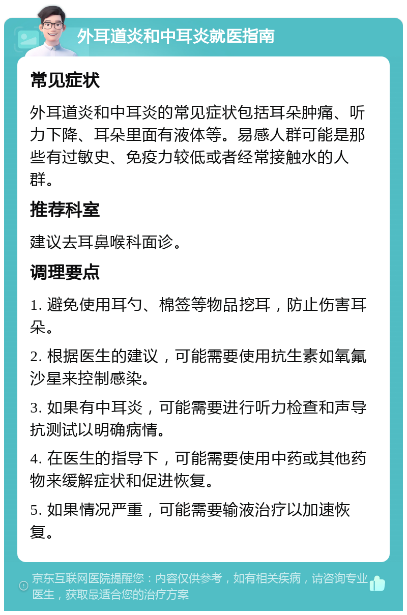 外耳道炎和中耳炎就医指南 常见症状 外耳道炎和中耳炎的常见症状包括耳朵肿痛、听力下降、耳朵里面有液体等。易感人群可能是那些有过敏史、免疫力较低或者经常接触水的人群。 推荐科室 建议去耳鼻喉科面诊。 调理要点 1. 避免使用耳勺、棉签等物品挖耳，防止伤害耳朵。 2. 根据医生的建议，可能需要使用抗生素如氧氟沙星来控制感染。 3. 如果有中耳炎，可能需要进行听力检查和声导抗测试以明确病情。 4. 在医生的指导下，可能需要使用中药或其他药物来缓解症状和促进恢复。 5. 如果情况严重，可能需要输液治疗以加速恢复。