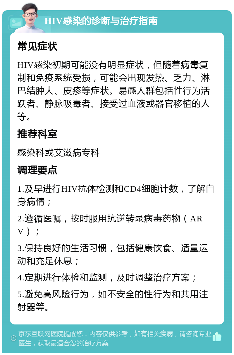 HIV感染的诊断与治疗指南 常见症状 HIV感染初期可能没有明显症状，但随着病毒复制和免疫系统受损，可能会出现发热、乏力、淋巴结肿大、皮疹等症状。易感人群包括性行为活跃者、静脉吸毒者、接受过血液或器官移植的人等。 推荐科室 感染科或艾滋病专科 调理要点 1.及早进行HIV抗体检测和CD4细胞计数，了解自身病情； 2.遵循医嘱，按时服用抗逆转录病毒药物（ARV）； 3.保持良好的生活习惯，包括健康饮食、适量运动和充足休息； 4.定期进行体检和监测，及时调整治疗方案； 5.避免高风险行为，如不安全的性行为和共用注射器等。