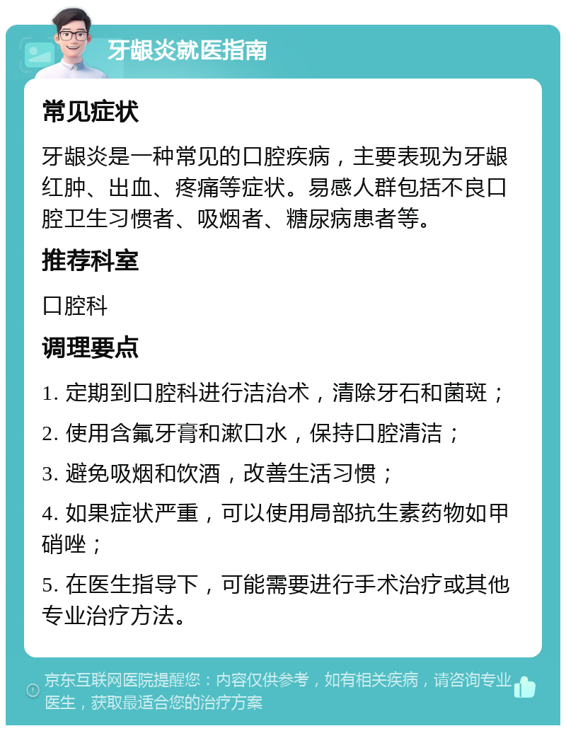 牙龈炎就医指南 常见症状 牙龈炎是一种常见的口腔疾病，主要表现为牙龈红肿、出血、疼痛等症状。易感人群包括不良口腔卫生习惯者、吸烟者、糖尿病患者等。 推荐科室 口腔科 调理要点 1. 定期到口腔科进行洁治术，清除牙石和菌斑； 2. 使用含氟牙膏和漱口水，保持口腔清洁； 3. 避免吸烟和饮酒，改善生活习惯； 4. 如果症状严重，可以使用局部抗生素药物如甲硝唑； 5. 在医生指导下，可能需要进行手术治疗或其他专业治疗方法。