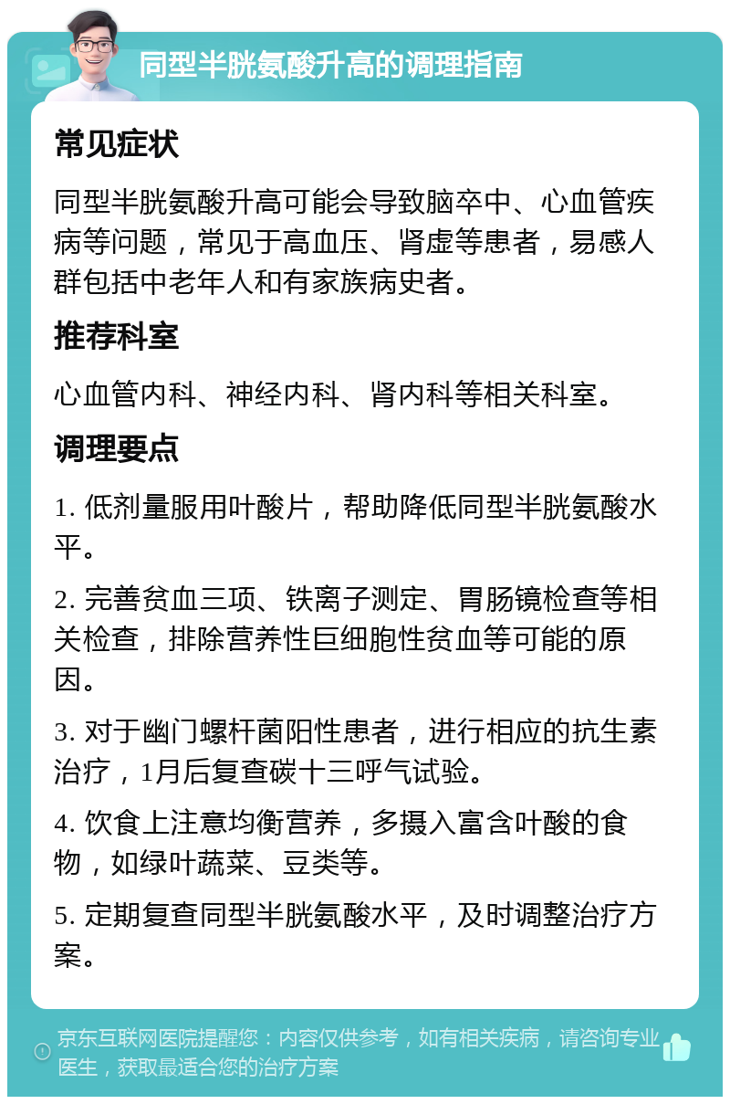 同型半胱氨酸升高的调理指南 常见症状 同型半胱氨酸升高可能会导致脑卒中、心血管疾病等问题，常见于高血压、肾虚等患者，易感人群包括中老年人和有家族病史者。 推荐科室 心血管内科、神经内科、肾内科等相关科室。 调理要点 1. 低剂量服用叶酸片，帮助降低同型半胱氨酸水平。 2. 完善贫血三项、铁离子测定、胃肠镜检查等相关检查，排除营养性巨细胞性贫血等可能的原因。 3. 对于幽门螺杆菌阳性患者，进行相应的抗生素治疗，1月后复查碳十三呼气试验。 4. 饮食上注意均衡营养，多摄入富含叶酸的食物，如绿叶蔬菜、豆类等。 5. 定期复查同型半胱氨酸水平，及时调整治疗方案。