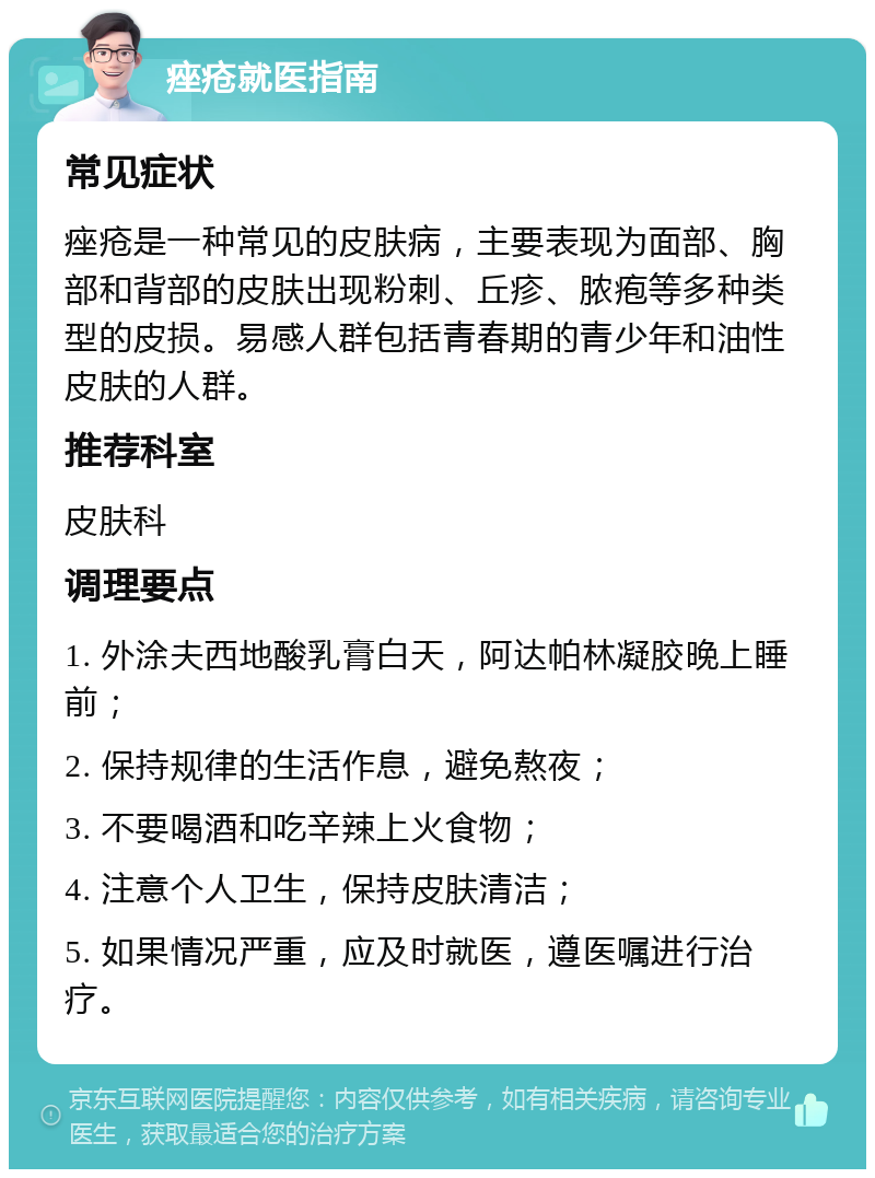 痤疮就医指南 常见症状 痤疮是一种常见的皮肤病，主要表现为面部、胸部和背部的皮肤出现粉刺、丘疹、脓疱等多种类型的皮损。易感人群包括青春期的青少年和油性皮肤的人群。 推荐科室 皮肤科 调理要点 1. 外涂夫西地酸乳膏白天，阿达帕林凝胶晚上睡前； 2. 保持规律的生活作息，避免熬夜； 3. 不要喝酒和吃辛辣上火食物； 4. 注意个人卫生，保持皮肤清洁； 5. 如果情况严重，应及时就医，遵医嘱进行治疗。