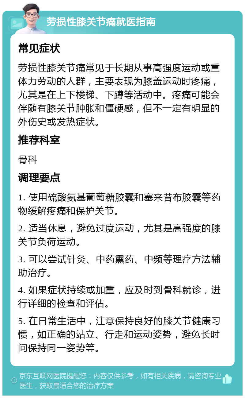 劳损性膝关节痛就医指南 常见症状 劳损性膝关节痛常见于长期从事高强度运动或重体力劳动的人群，主要表现为膝盖运动时疼痛，尤其是在上下楼梯、下蹲等活动中。疼痛可能会伴随有膝关节肿胀和僵硬感，但不一定有明显的外伤史或发热症状。 推荐科室 骨科 调理要点 1. 使用硫酸氨基葡萄糖胶囊和塞来昔布胶囊等药物缓解疼痛和保护关节。 2. 适当休息，避免过度运动，尤其是高强度的膝关节负荷运动。 3. 可以尝试针灸、中药熏药、中频等理疗方法辅助治疗。 4. 如果症状持续或加重，应及时到骨科就诊，进行详细的检查和评估。 5. 在日常生活中，注意保持良好的膝关节健康习惯，如正确的站立、行走和运动姿势，避免长时间保持同一姿势等。