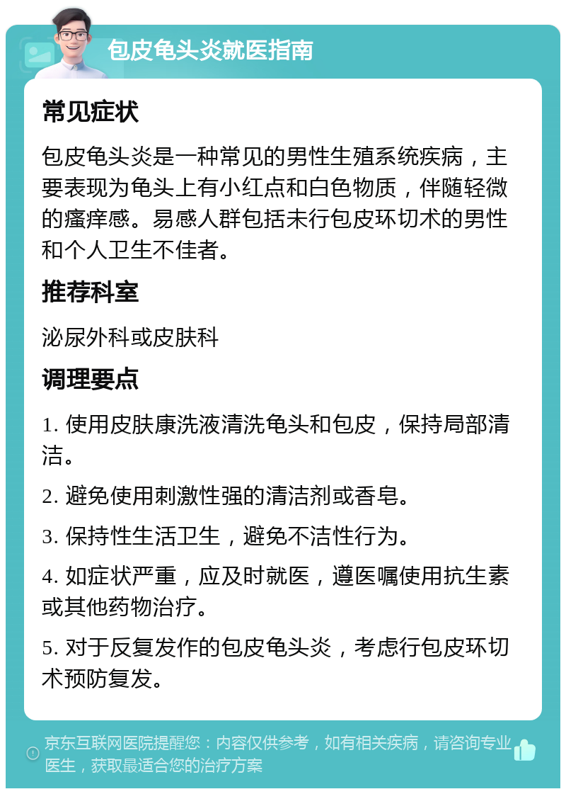 包皮龟头炎就医指南 常见症状 包皮龟头炎是一种常见的男性生殖系统疾病，主要表现为龟头上有小红点和白色物质，伴随轻微的瘙痒感。易感人群包括未行包皮环切术的男性和个人卫生不佳者。 推荐科室 泌尿外科或皮肤科 调理要点 1. 使用皮肤康洗液清洗龟头和包皮，保持局部清洁。 2. 避免使用刺激性强的清洁剂或香皂。 3. 保持性生活卫生，避免不洁性行为。 4. 如症状严重，应及时就医，遵医嘱使用抗生素或其他药物治疗。 5. 对于反复发作的包皮龟头炎，考虑行包皮环切术预防复发。