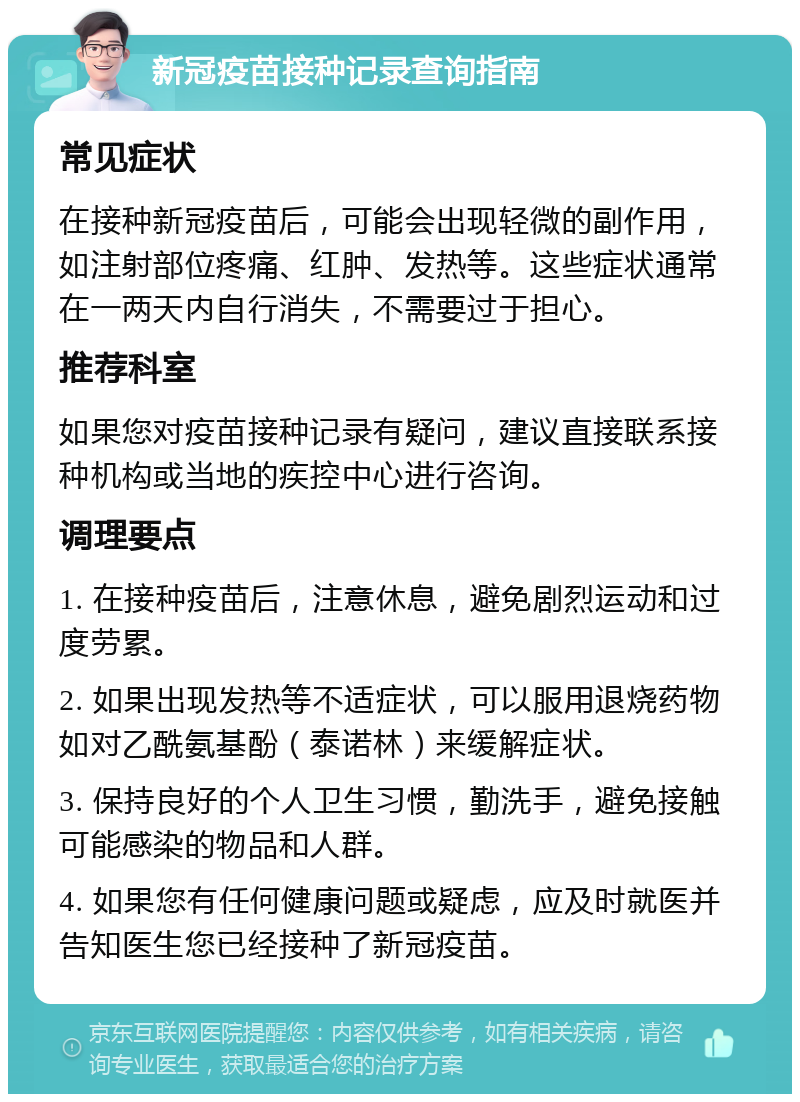 新冠疫苗接种记录查询指南 常见症状 在接种新冠疫苗后，可能会出现轻微的副作用，如注射部位疼痛、红肿、发热等。这些症状通常在一两天内自行消失，不需要过于担心。 推荐科室 如果您对疫苗接种记录有疑问，建议直接联系接种机构或当地的疾控中心进行咨询。 调理要点 1. 在接种疫苗后，注意休息，避免剧烈运动和过度劳累。 2. 如果出现发热等不适症状，可以服用退烧药物如对乙酰氨基酚（泰诺林）来缓解症状。 3. 保持良好的个人卫生习惯，勤洗手，避免接触可能感染的物品和人群。 4. 如果您有任何健康问题或疑虑，应及时就医并告知医生您已经接种了新冠疫苗。