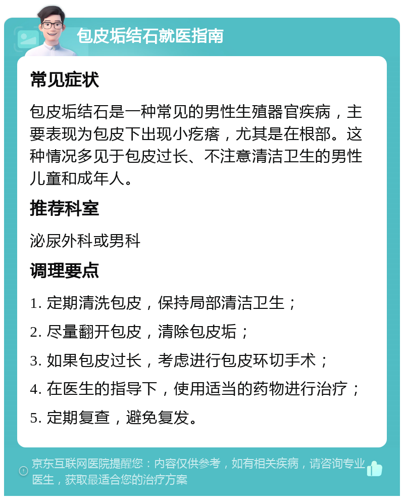 包皮垢结石就医指南 常见症状 包皮垢结石是一种常见的男性生殖器官疾病，主要表现为包皮下出现小疙瘩，尤其是在根部。这种情况多见于包皮过长、不注意清洁卫生的男性儿童和成年人。 推荐科室 泌尿外科或男科 调理要点 1. 定期清洗包皮，保持局部清洁卫生； 2. 尽量翻开包皮，清除包皮垢； 3. 如果包皮过长，考虑进行包皮环切手术； 4. 在医生的指导下，使用适当的药物进行治疗； 5. 定期复查，避免复发。