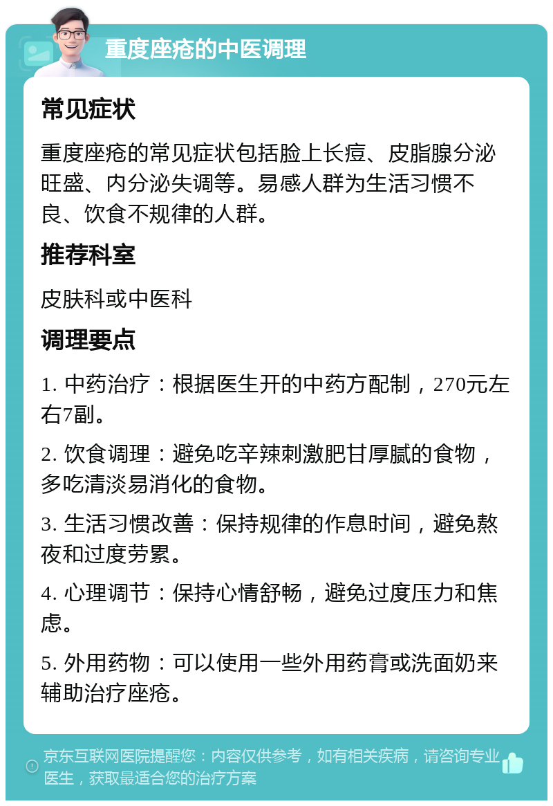 重度座疮的中医调理 常见症状 重度座疮的常见症状包括脸上长痘、皮脂腺分泌旺盛、内分泌失调等。易感人群为生活习惯不良、饮食不规律的人群。 推荐科室 皮肤科或中医科 调理要点 1. 中药治疗：根据医生开的中药方配制，270元左右7副。 2. 饮食调理：避免吃辛辣刺激肥甘厚腻的食物，多吃清淡易消化的食物。 3. 生活习惯改善：保持规律的作息时间，避免熬夜和过度劳累。 4. 心理调节：保持心情舒畅，避免过度压力和焦虑。 5. 外用药物：可以使用一些外用药膏或洗面奶来辅助治疗座疮。