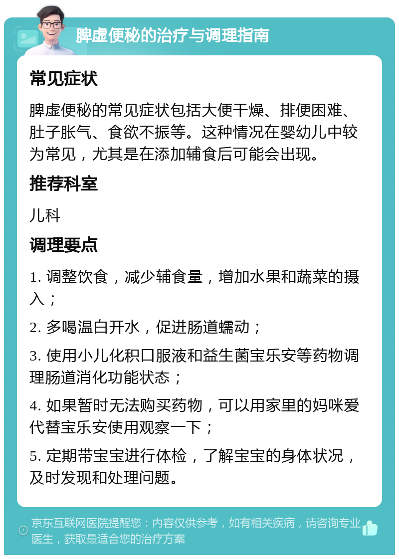 脾虚便秘的治疗与调理指南 常见症状 脾虚便秘的常见症状包括大便干燥、排便困难、肚子胀气、食欲不振等。这种情况在婴幼儿中较为常见，尤其是在添加辅食后可能会出现。 推荐科室 儿科 调理要点 1. 调整饮食，减少辅食量，增加水果和蔬菜的摄入； 2. 多喝温白开水，促进肠道蠕动； 3. 使用小儿化积口服液和益生菌宝乐安等药物调理肠道消化功能状态； 4. 如果暂时无法购买药物，可以用家里的妈咪爱代替宝乐安使用观察一下； 5. 定期带宝宝进行体检，了解宝宝的身体状况，及时发现和处理问题。