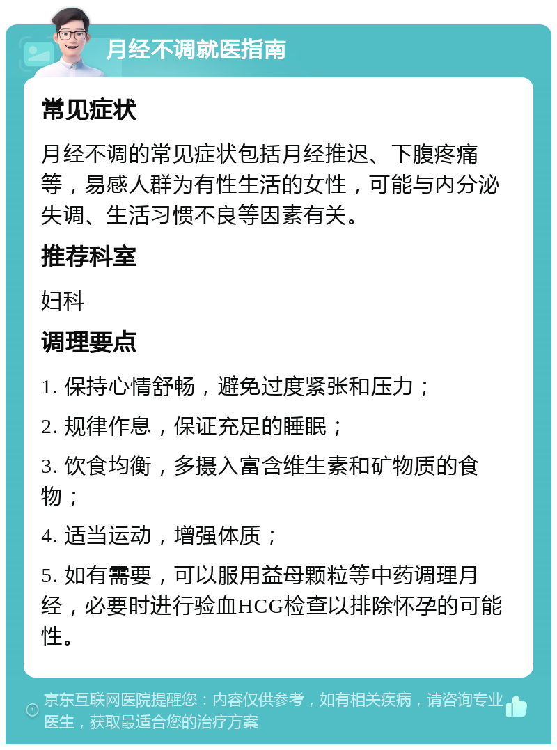 月经不调就医指南 常见症状 月经不调的常见症状包括月经推迟、下腹疼痛等，易感人群为有性生活的女性，可能与内分泌失调、生活习惯不良等因素有关。 推荐科室 妇科 调理要点 1. 保持心情舒畅，避免过度紧张和压力； 2. 规律作息，保证充足的睡眠； 3. 饮食均衡，多摄入富含维生素和矿物质的食物； 4. 适当运动，增强体质； 5. 如有需要，可以服用益母颗粒等中药调理月经，必要时进行验血HCG检查以排除怀孕的可能性。