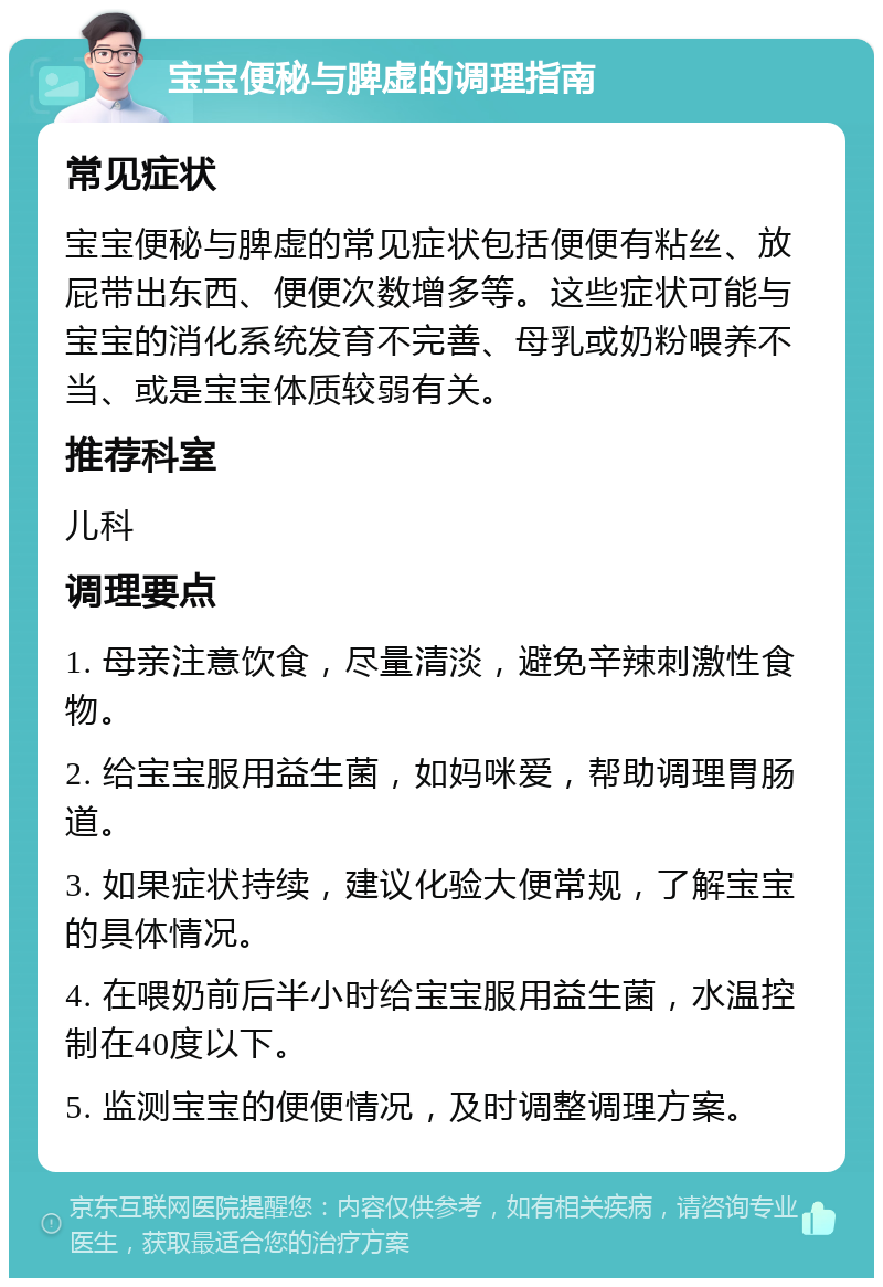 宝宝便秘与脾虚的调理指南 常见症状 宝宝便秘与脾虚的常见症状包括便便有粘丝、放屁带出东西、便便次数增多等。这些症状可能与宝宝的消化系统发育不完善、母乳或奶粉喂养不当、或是宝宝体质较弱有关。 推荐科室 儿科 调理要点 1. 母亲注意饮食，尽量清淡，避免辛辣刺激性食物。 2. 给宝宝服用益生菌，如妈咪爱，帮助调理胃肠道。 3. 如果症状持续，建议化验大便常规，了解宝宝的具体情况。 4. 在喂奶前后半小时给宝宝服用益生菌，水温控制在40度以下。 5. 监测宝宝的便便情况，及时调整调理方案。