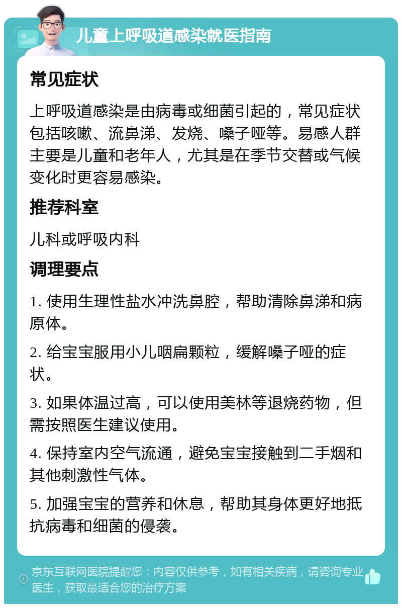 儿童上呼吸道感染就医指南 常见症状 上呼吸道感染是由病毒或细菌引起的，常见症状包括咳嗽、流鼻涕、发烧、嗓子哑等。易感人群主要是儿童和老年人，尤其是在季节交替或气候变化时更容易感染。 推荐科室 儿科或呼吸内科 调理要点 1. 使用生理性盐水冲洗鼻腔，帮助清除鼻涕和病原体。 2. 给宝宝服用小儿咽扁颗粒，缓解嗓子哑的症状。 3. 如果体温过高，可以使用美林等退烧药物，但需按照医生建议使用。 4. 保持室内空气流通，避免宝宝接触到二手烟和其他刺激性气体。 5. 加强宝宝的营养和休息，帮助其身体更好地抵抗病毒和细菌的侵袭。