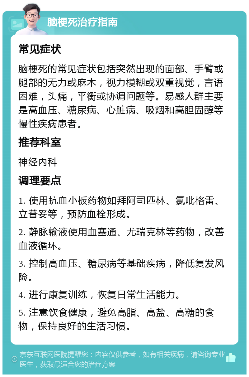 脑梗死治疗指南 常见症状 脑梗死的常见症状包括突然出现的面部、手臂或腿部的无力或麻木，视力模糊或双重视觉，言语困难，头痛，平衡或协调问题等。易感人群主要是高血压、糖尿病、心脏病、吸烟和高胆固醇等慢性疾病患者。 推荐科室 神经内科 调理要点 1. 使用抗血小板药物如拜阿司匹林、氯吡格雷、立普妥等，预防血栓形成。 2. 静脉输液使用血塞通、尤瑞克林等药物，改善血液循环。 3. 控制高血压、糖尿病等基础疾病，降低复发风险。 4. 进行康复训练，恢复日常生活能力。 5. 注意饮食健康，避免高脂、高盐、高糖的食物，保持良好的生活习惯。