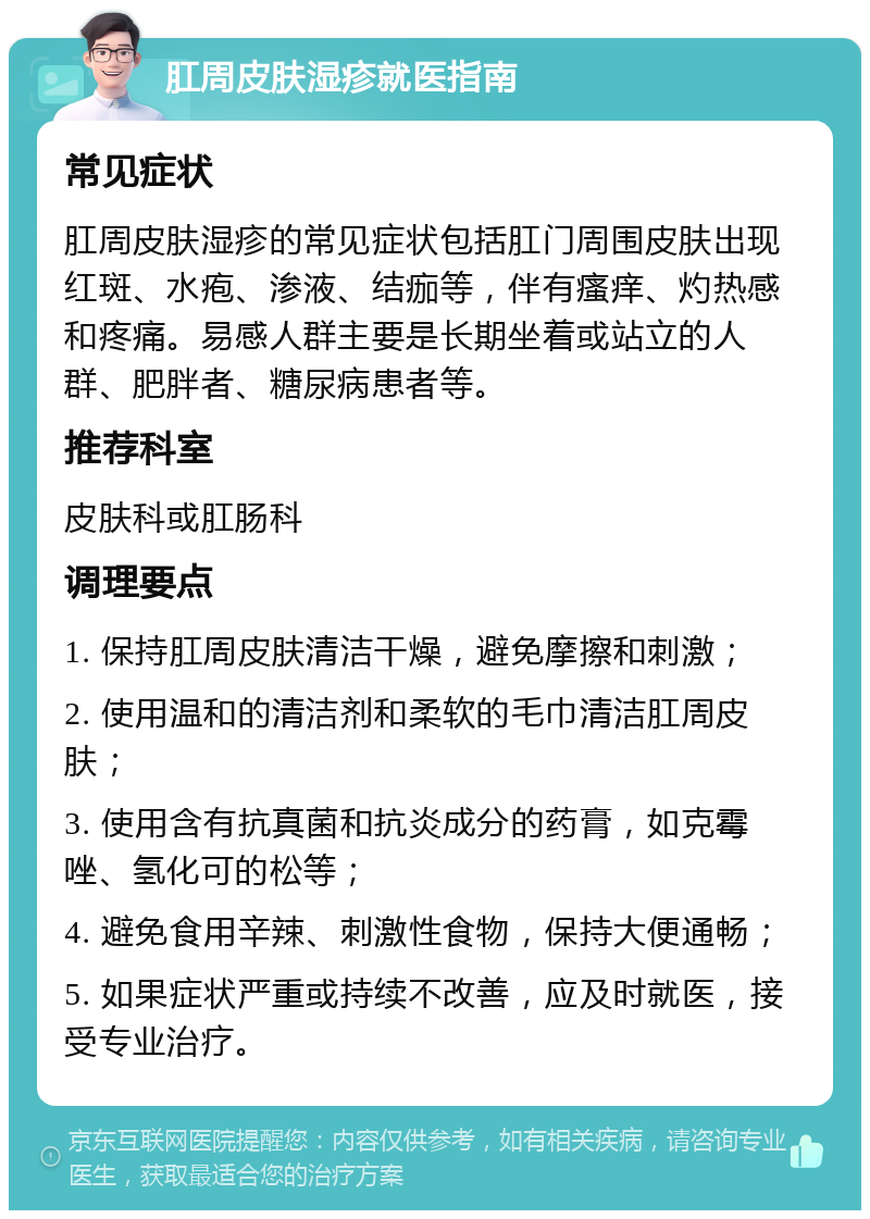 肛周皮肤湿疹就医指南 常见症状 肛周皮肤湿疹的常见症状包括肛门周围皮肤出现红斑、水疱、渗液、结痂等，伴有瘙痒、灼热感和疼痛。易感人群主要是长期坐着或站立的人群、肥胖者、糖尿病患者等。 推荐科室 皮肤科或肛肠科 调理要点 1. 保持肛周皮肤清洁干燥，避免摩擦和刺激； 2. 使用温和的清洁剂和柔软的毛巾清洁肛周皮肤； 3. 使用含有抗真菌和抗炎成分的药膏，如克霉唑、氢化可的松等； 4. 避免食用辛辣、刺激性食物，保持大便通畅； 5. 如果症状严重或持续不改善，应及时就医，接受专业治疗。