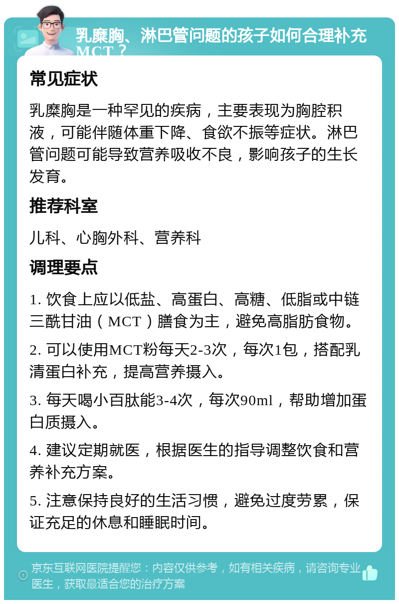 乳糜胸、淋巴管问题的孩子如何合理补充MCT？ 常见症状 乳糜胸是一种罕见的疾病，主要表现为胸腔积液，可能伴随体重下降、食欲不振等症状。淋巴管问题可能导致营养吸收不良，影响孩子的生长发育。 推荐科室 儿科、心胸外科、营养科 调理要点 1. 饮食上应以低盐、高蛋白、高糖、低脂或中链三酰甘油（MCT）膳食为主，避免高脂肪食物。 2. 可以使用MCT粉每天2-3次，每次1包，搭配乳清蛋白补充，提高营养摄入。 3. 每天喝小百肽能3-4次，每次90ml，帮助增加蛋白质摄入。 4. 建议定期就医，根据医生的指导调整饮食和营养补充方案。 5. 注意保持良好的生活习惯，避免过度劳累，保证充足的休息和睡眠时间。