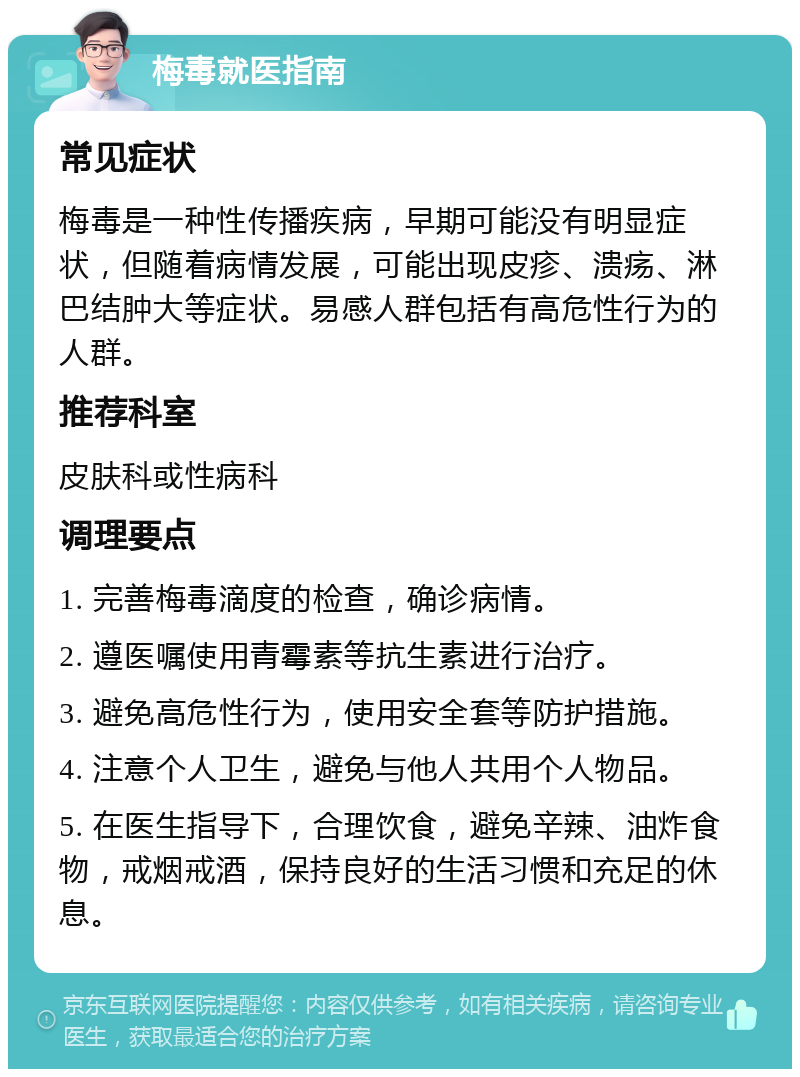 梅毒就医指南 常见症状 梅毒是一种性传播疾病，早期可能没有明显症状，但随着病情发展，可能出现皮疹、溃疡、淋巴结肿大等症状。易感人群包括有高危性行为的人群。 推荐科室 皮肤科或性病科 调理要点 1. 完善梅毒滴度的检查，确诊病情。 2. 遵医嘱使用青霉素等抗生素进行治疗。 3. 避免高危性行为，使用安全套等防护措施。 4. 注意个人卫生，避免与他人共用个人物品。 5. 在医生指导下，合理饮食，避免辛辣、油炸食物，戒烟戒酒，保持良好的生活习惯和充足的休息。