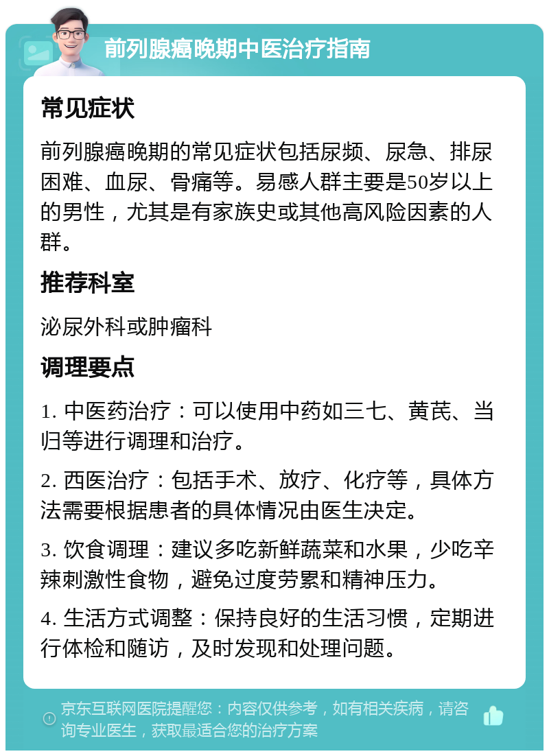 前列腺癌晚期中医治疗指南 常见症状 前列腺癌晚期的常见症状包括尿频、尿急、排尿困难、血尿、骨痛等。易感人群主要是50岁以上的男性，尤其是有家族史或其他高风险因素的人群。 推荐科室 泌尿外科或肿瘤科 调理要点 1. 中医药治疗：可以使用中药如三七、黄芪、当归等进行调理和治疗。 2. 西医治疗：包括手术、放疗、化疗等，具体方法需要根据患者的具体情况由医生决定。 3. 饮食调理：建议多吃新鲜蔬菜和水果，少吃辛辣刺激性食物，避免过度劳累和精神压力。 4. 生活方式调整：保持良好的生活习惯，定期进行体检和随访，及时发现和处理问题。