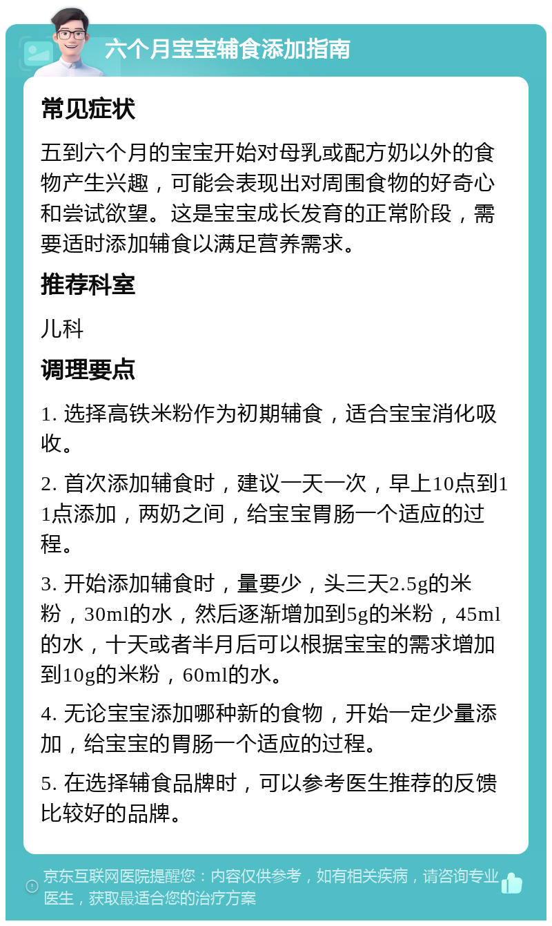 六个月宝宝辅食添加指南 常见症状 五到六个月的宝宝开始对母乳或配方奶以外的食物产生兴趣，可能会表现出对周围食物的好奇心和尝试欲望。这是宝宝成长发育的正常阶段，需要适时添加辅食以满足营养需求。 推荐科室 儿科 调理要点 1. 选择高铁米粉作为初期辅食，适合宝宝消化吸收。 2. 首次添加辅食时，建议一天一次，早上10点到11点添加，两奶之间，给宝宝胃肠一个适应的过程。 3. 开始添加辅食时，量要少，头三天2.5g的米粉，30ml的水，然后逐渐增加到5g的米粉，45ml的水，十天或者半月后可以根据宝宝的需求增加到10g的米粉，60ml的水。 4. 无论宝宝添加哪种新的食物，开始一定少量添加，给宝宝的胃肠一个适应的过程。 5. 在选择辅食品牌时，可以参考医生推荐的反馈比较好的品牌。