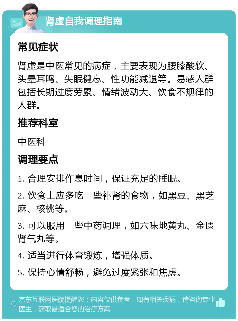 肾虚自我调理指南 常见症状 肾虚是中医常见的病症，主要表现为腰膝酸软、头晕耳鸣、失眠健忘、性功能减退等。易感人群包括长期过度劳累、情绪波动大、饮食不规律的人群。 推荐科室 中医科 调理要点 1. 合理安排作息时间，保证充足的睡眠。 2. 饮食上应多吃一些补肾的食物，如黑豆、黑芝麻、核桃等。 3. 可以服用一些中药调理，如六味地黄丸、金匮肾气丸等。 4. 适当进行体育锻炼，增强体质。 5. 保持心情舒畅，避免过度紧张和焦虑。