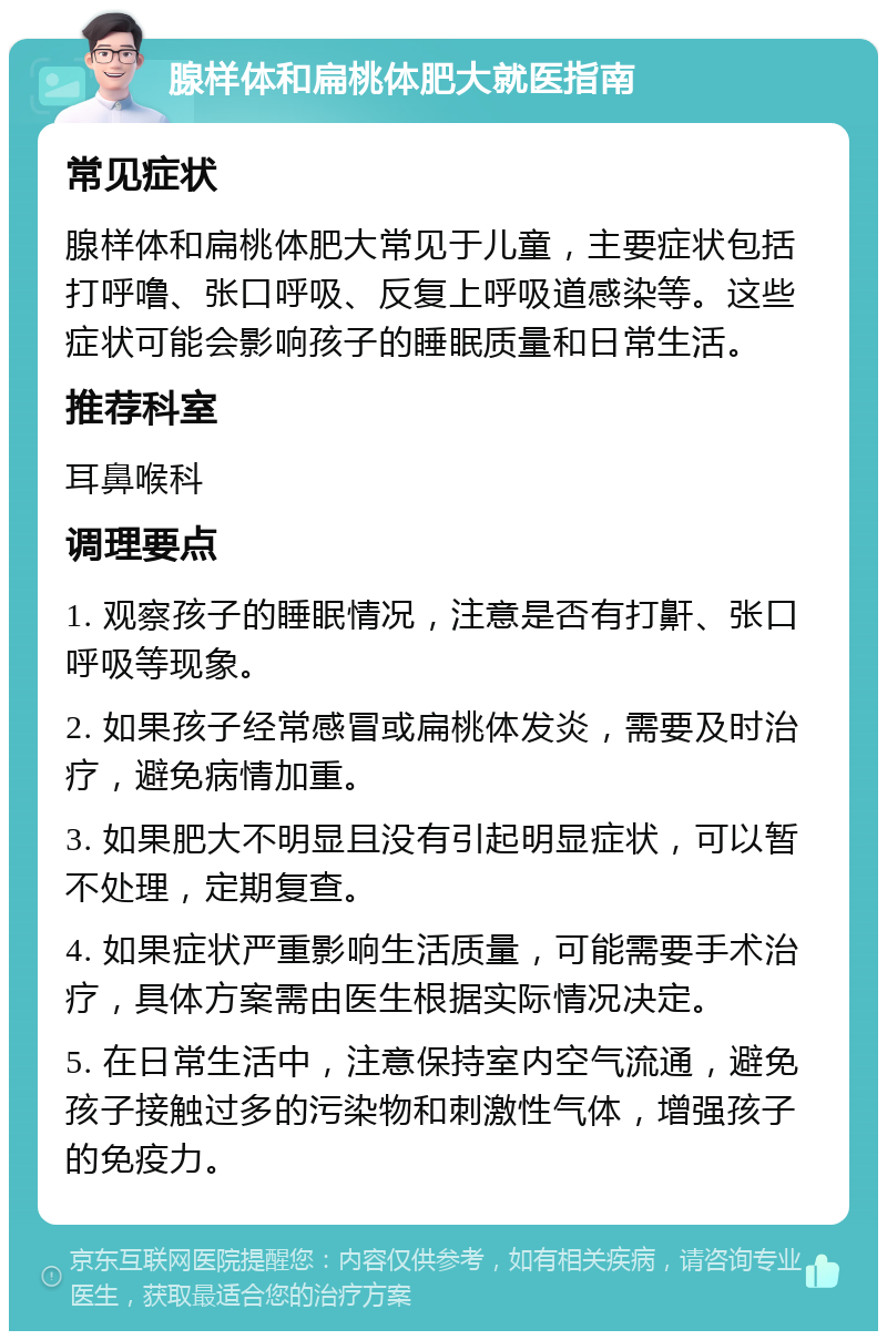 腺样体和扁桃体肥大就医指南 常见症状 腺样体和扁桃体肥大常见于儿童，主要症状包括打呼噜、张口呼吸、反复上呼吸道感染等。这些症状可能会影响孩子的睡眠质量和日常生活。 推荐科室 耳鼻喉科 调理要点 1. 观察孩子的睡眠情况，注意是否有打鼾、张口呼吸等现象。 2. 如果孩子经常感冒或扁桃体发炎，需要及时治疗，避免病情加重。 3. 如果肥大不明显且没有引起明显症状，可以暂不处理，定期复查。 4. 如果症状严重影响生活质量，可能需要手术治疗，具体方案需由医生根据实际情况决定。 5. 在日常生活中，注意保持室内空气流通，避免孩子接触过多的污染物和刺激性气体，增强孩子的免疫力。