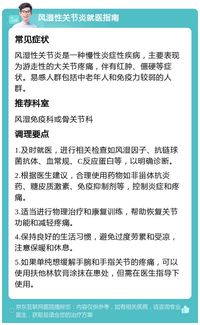 风湿性关节炎就医指南 常见症状 风湿性关节炎是一种慢性炎症性疾病，主要表现为游走性的大关节疼痛，伴有红肿、僵硬等症状。易感人群包括中老年人和免疫力较弱的人群。 推荐科室 风湿免疫科或骨关节科 调理要点 1.及时就医，进行相关检查如风湿因子、抗链球菌抗体、血常规、C反应蛋白等，以明确诊断。 2.根据医生建议，合理使用药物如非甾体抗炎药、糖皮质激素、免疫抑制剂等，控制炎症和疼痛。 3.适当进行物理治疗和康复训练，帮助恢复关节功能和减轻疼痛。 4.保持良好的生活习惯，避免过度劳累和受凉，注意保暖和休息。 5.如果单纯想缓解手腕和手指关节的疼痛，可以使用扶他林软膏涂抹在患处，但需在医生指导下使用。