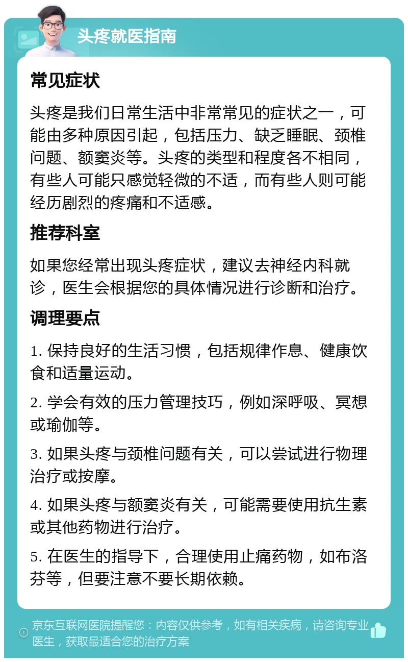 头疼就医指南 常见症状 头疼是我们日常生活中非常常见的症状之一，可能由多种原因引起，包括压力、缺乏睡眠、颈椎问题、额窦炎等。头疼的类型和程度各不相同，有些人可能只感觉轻微的不适，而有些人则可能经历剧烈的疼痛和不适感。 推荐科室 如果您经常出现头疼症状，建议去神经内科就诊，医生会根据您的具体情况进行诊断和治疗。 调理要点 1. 保持良好的生活习惯，包括规律作息、健康饮食和适量运动。 2. 学会有效的压力管理技巧，例如深呼吸、冥想或瑜伽等。 3. 如果头疼与颈椎问题有关，可以尝试进行物理治疗或按摩。 4. 如果头疼与额窦炎有关，可能需要使用抗生素或其他药物进行治疗。 5. 在医生的指导下，合理使用止痛药物，如布洛芬等，但要注意不要长期依赖。