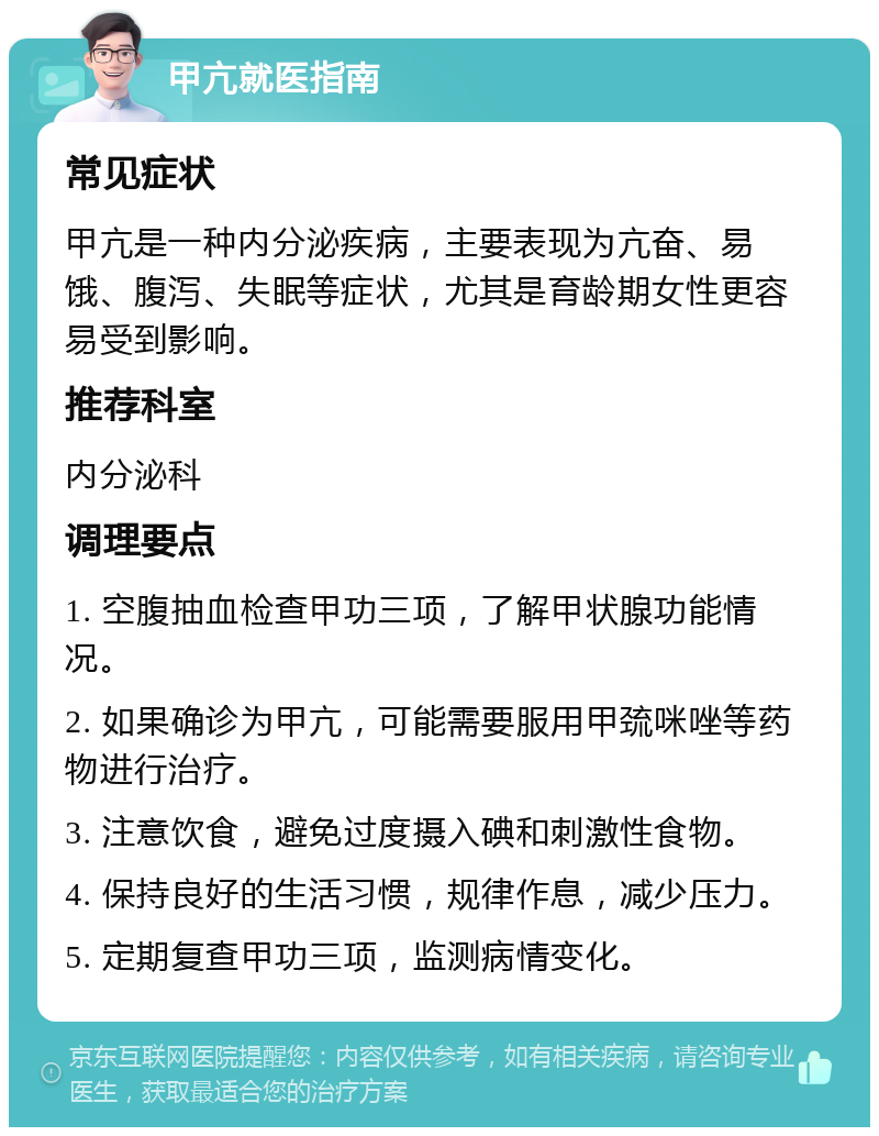 甲亢就医指南 常见症状 甲亢是一种内分泌疾病，主要表现为亢奋、易饿、腹泻、失眠等症状，尤其是育龄期女性更容易受到影响。 推荐科室 内分泌科 调理要点 1. 空腹抽血检查甲功三项，了解甲状腺功能情况。 2. 如果确诊为甲亢，可能需要服用甲巯咪唑等药物进行治疗。 3. 注意饮食，避免过度摄入碘和刺激性食物。 4. 保持良好的生活习惯，规律作息，减少压力。 5. 定期复查甲功三项，监测病情变化。