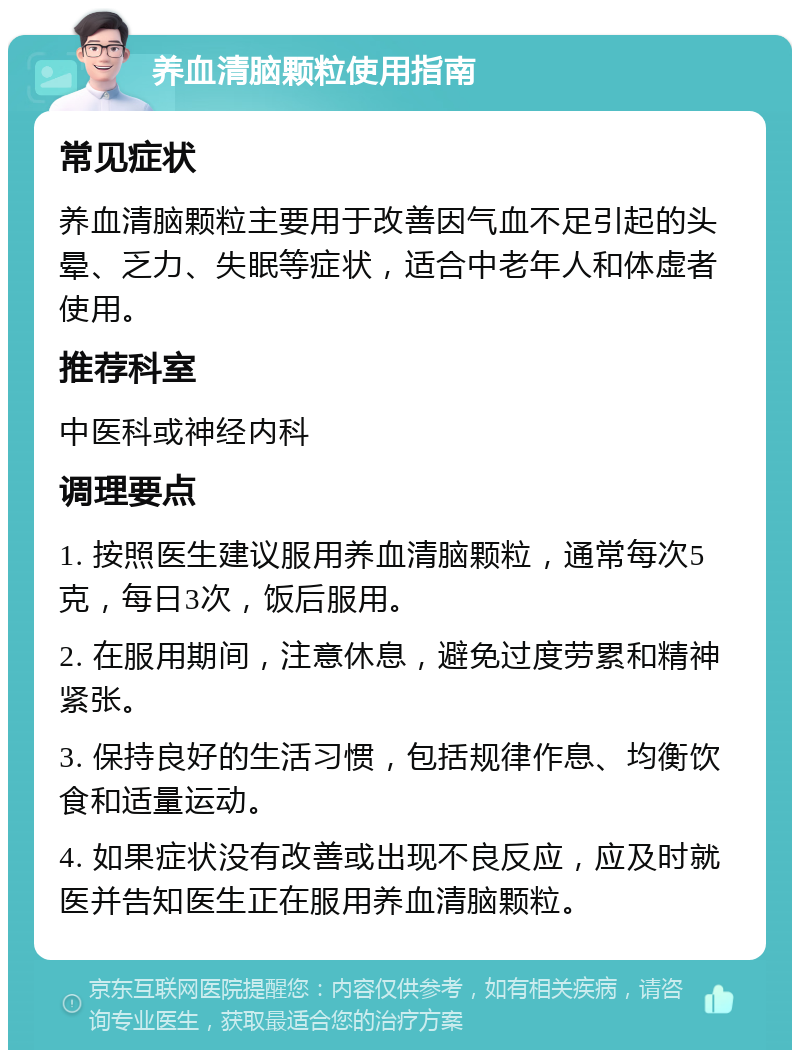 养血清脑颗粒使用指南 常见症状 养血清脑颗粒主要用于改善因气血不足引起的头晕、乏力、失眠等症状，适合中老年人和体虚者使用。 推荐科室 中医科或神经内科 调理要点 1. 按照医生建议服用养血清脑颗粒，通常每次5克，每日3次，饭后服用。 2. 在服用期间，注意休息，避免过度劳累和精神紧张。 3. 保持良好的生活习惯，包括规律作息、均衡饮食和适量运动。 4. 如果症状没有改善或出现不良反应，应及时就医并告知医生正在服用养血清脑颗粒。